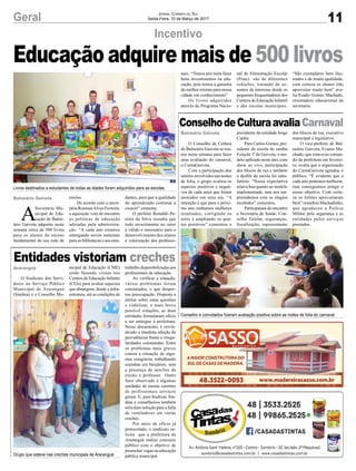 11Geral Jornal Correio do Sul
Sexta-Feira, 10 de Março de 2017
Incentivo
Balneário Gaivota
A
Secretaria Mu-
nicipal de Edu-
cação de Balne-
ário Gaivota adquiriu nesta
semana cerca de 500 livros
para os alunos do ensino
fundamental da sua rede de
Educação adquire mais de 500 livros
ensino.
De acordo com a secre-
tária RosineaAlves Ferreira,
a aquisição vem de encontro
as políticas de educação
adotadas pela administra-
ção. “A cada ano estamos
entregando novos materiais
para as bibliotecas e aos estu-
dantes, para que a qualidade
do aprendizado continue a
crescer” comenta.
O prefeito Ronaldo Pe-
reira da Silva ressalta que
todo investimento no setor
é válido e necessário para o
desenvolvimento dos alunos
e valorização dos profissio-
Balneário Gaivota
Araranguá
ConselhodeCulturaavaliaCarnaval
Entidades vistoriam creches
O Conselho de Cultura
de Balneário Gaivota se reu-
niu nesta semana para fazer
uma avaliação do carnaval,
o CarnaGaivota.
Com a participação dos
setores envolvidos nas noites
de folia, o grupo avaliou os
aspectos positivos e negati-
vos de cada setor que foram
anotados em uma ata. “A
intenção é que para o próxi-
mo ano tenhamos melhores
resultados, corrigindo os
erros e ampliando os pon-
tos positivos” comentou o
O Sindicato dos Servi-
dores no Serviço Público
Municipal de Araranguá
(Sindma) e o Conselho Mu-
presidente da entidade Jorge
Cunha.
Para Carlos Gomes, pre-
sidente da escola de samba
Estação 1ª de Gaivota, o mo-
delo aplicado neste ano, com
show ao vivo, participação
dos blocos de rua e também
o desfile da escola foi satis-
fatório. “Nossa expectativa
estava boa quanto ao modelo
implementado, mas nos sur-
preendemos com os elogios
recebidos” comentou.
Participaram do encontro
a Secretaria de Saúde, Con-
selho Tutelar, seguranças,
fiscalização, representante
nicipal de Educação (CME)
estão fazendo visitas nos
Centros de Educação Infantis
(CEIs) para avaliar aspectos
que abrangem, desde a infra-
estrutura, até as condições de
Livros destinados a estudantes de todas as idades foram adquiridos para as escolas
Grupo que esteve nas creches municipais de Araranguá
Conselho e convidados fizeram avaliação positiva sobre as noites de folia do carnaval
nais. “Temos por meta fazer
bons investimentos na edu-
cação, pois temos a garantia
do melhor retorno para nossa
cidade em conhecimento”.
Os livros adquiridos
através do Programa Nacio-
nal de Alimentação Escolar
(Pnae) são de diferentes
coleções, tratando de as-
suntos de interesse desde os
pequenos frequentadores dos
Centros de Educação Infantil
e das escolas municipais.
“São exemplares bem ilus-
trados e de muita qualidade,
com certeza os alunos irão
aproveitar muito bem” ava-
lia Esadir Gomes Machado,
orientadora educacional da
secretaria.
dos blocos de rua, executivo
municipal e legislativo.
O vice-prefeito de Bal-
neário Gaivota, Evanio Ma-
chado, que estava no coman-
do da prefeitura em feverei-
ro, avalia que a organização
do CarnaGaivota agradou o
público. “É evidente que a
cada ano podemos melhorar,
mas conseguimos atingir o
nosso objetivo. Com certe-
za os foliões aproveitaram
bem” ressaltou Machadinho,
que agradeceu a Polícia
Militar pela segurança e as
entidades pelos serviços
prestados.
trabalho disponibilizadas aos
profissionais de educação.
Ao verificar a situação,
vários problemas foram
constatados, o que desper-
tou preocupação. Disposto a
alertar sobre estas questões
e viabilizar, o mais breve
possível soluções, as duas
entidades formularam ofício
a ser entregue à prefeitura.
Nesse documento, é reivin-
dicado a imediata adoção de
providências frente a irregu-
laridades constatadas. Entre
os problemas mais graves
consta a situação de algu-
mas estagiárias trabalhando
sozinhas em berçários, sem
a presença de auxiliar de
ensino e professor. Outro
fator observado é algumas
unidades de ensino carentes
de profissionais serviços
gerais. E, para finalizar, Sin-
dma e conselheiros também
solicitam solução para a falta
de ventiladores em várias
creches.
Por meio de ofício já
protocolado, o sindicato so-
licita que a prefeitura de
Araranguá realize concurso
público com o objetivo de
preencher vagas na educação
pública municipal.
 