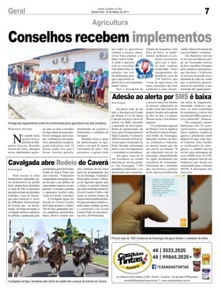 7Geral Jornal Correio do Sul
Sexta-Feira, 10 de Março de 2017
Agricultura
Balneário Gaivota
N
a manhã desta
quinta-feira,o
prefeito de Bal-
neário Gaivota, Ronaldo
Pereira da Silva, entregou
novos implementos agríco-
Conselhos recebem implementos
las para os dois Conselhos
deAgricultura do município.
Foram entregues pulveriza-
dor, colhedeiras com grane-
leiro, plantadeira, roçadeira,
grade hidráulica com 32
discos, arado fixo com 3
discos, carretas agrícola,
distribuidor de calcário e
fertilizantes e colhedora de
forragens.
Ronaldo frisou o apoio
da administração ao agri-
cultor e em prol do desen-
volvimento do setor. “Nós
pensamos e agimos para
Araranguá
Araranguá
Adesão ao alerta por SMS é baixa
Cavalgada abre Rodeio do Caverá
Há pouco mais de um
mês, a Secretaria de Estado
da Defesa Civil de Santa
Catarina iniciava o envio de
alertas via SMS, iniciando
a operação da nova plata-
forma de comunicação, em
teste, para 20 municípios de
Santa Catarina. O primeiro
SMS foi enviado em 8 de fe-
vereiro para o município de
Ponte Serrada, informando
sobre o risco de alagamento
e orientando os moradores.
Até agora, cerca de 16
mil moradores no estado
aderiram ao serviço gratui-
to. Em Araranguá, 1.550
moradores realizaram o ca-
dastramento até o momento,
Nem mesmo as altas
temperaturas registradas pe-
los termômetros na manhã
desta quinta-feira,intimidou
os mais de 200 cavalarianos
que percorreram as principais
avenidas e ruas de Araran-
guá para anunciar o início
do14ªRodeio Internacional
do Caverá, que vai até do-
mingo.Ao longo do trajeto, a
cavalgada arrancou aplausos
do público, capitaneada pelo
Entrega dos equipamentos ontem foi comemorada pelos agricultores dos dois conselhos
Cavalgada carregou bandeiras pelo centro da cidade até o parque de eventos do Caverá
Poucos mais de 1500 moradores de Araranguá até agora fizeram o casdastro de alerta
o terceiro maior em número
de pessoas cadastradas no
estado nesta fase inicial do
projeto, ficando atrás apenas
de Rio do Sul e Caçador.
Mesmo assim, é um número
pequeno.
O coordenador regional
de Defesa Civil na Agência
de Desenvolvimento Regio-
nal (ADR) de Araranguá,
Sebastião Antônio de Sou-
za, comemora o interesse,
ao mesmo tempo que faz
um convite aos demais. “É
um importante serviço de
prevenção, disponibilizado
na região inicialmente aos
moradores de Araranguá.
Felizmente até o momento
não recebemos nenhum
aviso, mas na ocorrência de
coordenador geral do Evento,
Eraldo de Souza Vieira, que
está otimista. “Esperamos
competidores dos quatro can-
tos do país e um público de
expectadores superior ao ano
passado. A entrada é gratuita
e esperamos receber todos
vocês no Caverá”, convidou.
A Cavalgada seguiu em
direção ao Caverá Country
Park onde acontece o rodeio.
Tiro de laço, gineteadas, pro-
vas campeiras, gastronomia,
bailes, shows e muitas atra-
um alerta de alagamento,
enxurrada, vendaval e gra-
nizo, ou outra notificação
de emergência, o alerta será
enviado por SMS a quem es-
tiver cadastrado”, destacou.
Por enquanto, apenas
habitantes dos 20 muni-
cípios-piloto conseguem
fazer o cadastro. A partir de
agosto a plataforma estará
disponível para toda San-
ta Catarina. Para receber
as notificações de emer-
gência, o cidadão precisa
enviar uma mensagem de
texto (SMS) com os CEPs
(pode cadastrar mais de um
endereço) que deseja ser
monitorado para o número
40199. A mensagem não
tem custo.
ções culturais devem fazer
parte da programação que
vai até domingo. A entrada é
franca para o evento. Cobran-
ça de ingressos apenas para
os bailes no período noturno
queserãorealizadosdentrodo
Caverá Country Clube e irão
reunir os maiores nomes da
músicatradicionalistadopaís.
Os ingressos para os bailes es-
tarão sendo vendidos na hora
e a promoção é do Caverá
Country Park em uma parce-
ria com a X9 Promoções.
que todos os agricultores
venham a crescer, desen-
volver bons plantios e te-
nham maior renda.
A união e parceria
com os conselhos
vêm dando bons re-
sultados, por isto
nos dedicamos, para
que a agricultura se
desenvolva com sustentabi-
lidade” frisou.
Para o presidente da
Câmara de Vereadores, José
Ênio da Silva, os imple-
mentos melhoram as con-
dições necessárias
para que a famí-
lia rural continue
produzindo. “Estes
equipamentos vão
beneficiar cerca de
250 famílias que
vivem da agricultura em
nosso município, dar boas
condições é estar incenti-
vando o desenvolvimento de
suas atividades” comentou.
Em Balneário Gaivota
os serviços na linha do cam-
po são executados através
de dois conselhos formados
pelos próprios agricultores,
que decidem e viabilizam
os serviços de acordo com a
demanda de cada um, sendo
que a prefeitura garante,
através de convênios, a ma-
nutenção das organizações.
Fotos:RobertDias
 