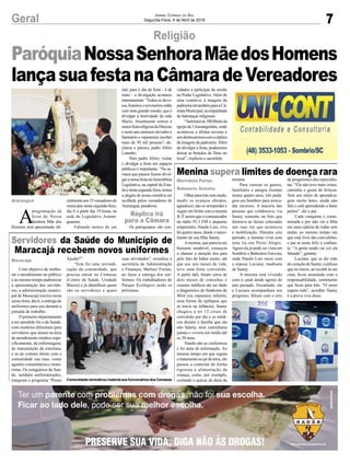 7Geral Jornal Correio do Sul
Segunda-Feira, 9 de Abril de 2018
Com objetivo de melho-
rar o atendimento ao público
e ao mesmo tempo padronizar
a apresentação dos servido-
res, a administração munici-
pal de Maracajá iniciou nesta
sexta-feira, dia 6, a entrega de
uniformes para uso durante a
jornada de trabalho.
O primeiro departamento
a ser atendido foi o da Saúde,
com modelos diferentes para
servidores que atuam na área
de atendimento médico espe-
cificamente, de enfermagem,
de manutenção da estrutura,
e os de contato direto com a
comunidade nas ruas, como
agentes comunitários e moto-
ristas. Os estagiários da Saú-
de, também uniformizados,
integram o programa “Posso
Olharparatrássemmedo,
medir os avanços obtidos,
agradecer, não se arrepender e
seguir em frente com a mesma
fé. É assim que o comunicador
da rádio 93.3 FM e pequeno
empresário, Nando Luís, vive
há quatro anos, desde o nasci-
mento de sua filha Sanny.
Amenina, que parecia ser
bastante saudável, começou
a chamar a atenção dos pais
pelo fato de babar muito, até
que aos seis meses de vida,
teve uma forte convulsão.
A partir dali, foram cerca de
dois meses de consultas e
exames médicos até ser dado
o diagnóstico de Síndrome de
West (ou espasmos infantis,
uma forma de epilepsia que
se inicia na infância). Sanny
chegava a ter 12 crises de
convulsão por dia e os médi-
cos diziam à família que ela
não falaria, nem caminharia
jamais e viveria em média até
os 20 anos.
Nando não se conformou
e foi atrás de informação. Ao
mesmo tempo em que seguia
o tratamento ao pé da letra, ele
passou a controlar de forma
rigorosa a alimentação da
criança, como, por exemplo,
cortando o açúcar da dieta da
Religião
Servidores da Saúde do Município de
Maracajá recebem novos uniformes
Menina supera limites de doença rara
Ajudar?”.
“Esta foi uma reivindi-
cação da comunidade, que
precisa entrar no Cemasas
(Centro de Saúde, Unidade
Básica) e já identificar quem
são os servidores e quais
menina.
Para custear os gastos,
familiares e amigos fizeram
nestes quatro anos, três pedá-
gios em Sombrio para arreca-
dar recursos. A maioria das
pessoas que colaborava, via
Sanny somente na foto que
ilustrava as faixas colocadas
nas ruas em que acontecia
a mobilização. Durante este
período, a menina vivia com
uma tia em Porto Alegre.
Agora ela já pode ser vista em
Sombrio e Balneário Gaivota,
onde Nando Luís mora com
a esposa Luciane, madrasta
de Sanny.
A menina está vivendo
com o casal desde agosto do
ano passado. Encantado, ele
e Luciane acompanham seu
progresso, felizes com o erro
suas atividades”, ressaltou a
secretária de Administração
e Finanças, Marluci Freitas,
ao fazer a entrega dos uni-
formes. Os trabalhadores do
Parque Ecológico serão os
próximos.
de prognóstico dos especialis-
tas. “Ela não teve mais crises,
caminha e gosta de brincar.
Tem um ritmo de aprendiza-
gem muito lento, ainda não
fala e está aprendendo a bater
palma”, diz o pai.
Cada conquista é come-
morada e por não ver a filha
em uma cadeira de rodas sem
andar, ao mesmo tempo em
que está livre das convulsões,
o pai se sente feliz e confian-
te. “A gente ainda vai ver ela
falando”, garante.
Luciane, que se diz mãe
do coração de Sanny, confessa
que no início, ao recebê-la em
casa, ficou assustada com a
responsabilidade, sentimento
que ficou para trás. “O amor
supera tudo”, acredita. Sanny
é a prova viva disso.
A
programação da
festa de Nossa
Senhora Mãe dos
Homens será apresentada ofi-
Maracajá
Marivânia Farias
Balneário Gaivota
Araranguá
Réplica irá
para a Câmara
ParóquiaNossaSenhoraMãedosHomens
lançasuafestanaCâmaradeVereadores
ComunidadereivindicoumaterialaosfuncionáriosdosCemasas
cialmenteaos15vereadoresdo
município nesta segunda-feira,
dia 9, a partir das 19 horas, na
sede do Legislativo Araran-
guaense.
Faltando menos de um
mês para o dia da festa - 4 de
maio - a divulgação acontece
intensamente. “Todos os devo-
tos,festeirosenoveneirosestão
com uma grande missão, que é
divulgar a festividade da mãe
Maria. Atualmente somos a
maiorfestareligiosadaDiocese
e neste ano seremos elevados a
Santuário e esperamos receber
mais de 30 mil pessoas”, de-
clarou o pároco, padre Alírio
Leandro.
Para padre Alírio, visitar
e divulgar a festa em espaços
públicos é importante. “Na se-
mana que passou fomos divul-
garanossafestanaAssembleia
Legislativa, na capital do Esta-
doenestasegunda-feira,temos
a alegria de nossa comitiva ser
acolhida pelos vereadores de
Araranguá, ponderou.
Os paroquianos são con-
vidados a participar da sessão
no Poder Legislativo. Além de
uma comitiva, a imagem da
padroeirairátambémparaaCâ-
maraMunicipal,acompanhada
de lideranças religiosas.
“Sairemosàs18h30minda
igreja da Urussanguinha, onde
aconteceu a última novena e
nosdeslocaremoscomaréplica
da imagem da padroeira.Além
de divulgar a festa, poderemos
deixar as bençãos de Deus no
local”, explicou o sacerdote.
 