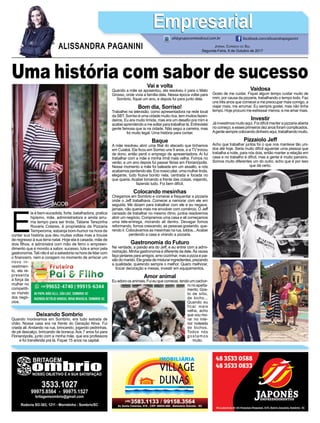 E
la é bem-sucedida, forte, batalhadora, pratica
hipismo, mãe, administradora e ainda arru-
ma tempo para ser linda. Tatiane Terezinha
Rovaris Colares, é proprietária da Pizzaria
Temperoma, esbanja bom-humor na hora de
contar sua história que deu muitas voltas mas a trouxe
de regresso à sua terra natal. Hoje ela é casada, mãe de
dois ﬁlhos, e administra com mão de ferro o empreen-
dimento que é movido a sabor, sucesso, luta e amor pela
gastronomia.Tati não é só a sabedoria na hora de lidar com
o ﬁnanceiro, nem a coragem no momento de arriscar um
novo in-
vestimen-
to, ela re-
presenta
a força da
mulher no
competiti-
vo mundo
dos negó-
cios.
JORNAL CORREIO DO SUL
Segunda-Feira, 9 de Outubro de 2017
ALISSANDRA PAGANINI
ali@grupocorreiodosul.com.br facebook.com/alissandrapaganini
EmpresarialEmpresarial
Deixando Sombrio
Quando morávamos em Sombrio, era tudo estrada de
chão. Nossa casa era na frente do Geração Ativa. Fui
criada ali. Andando na rua, brincando, jogando pedrinhas,
de pé descalço, brincando de boneca. Aos 7 anos fui para
Florianópolis, junto com a minha mãe, que era professora
e foi transferida pra lá. Fiquei 15 anos na capital.
Vai e volta
Quando a mãe se aposentou, ela resolveu ir para o Mato
Grosso, onde vivia a família dela. Nessa época voltei para
Sombrio, ﬁquei um ano, e depois fui para junto dela.
Bom dia, Sorriso!
Trabalhei na televisão, como apresentadora na rede local
da SBT. Sorriso é uma cidade muito rica, tem muitos fazen-
deiros. Eu era muito tímida, mas era um desaﬁo pra mim e
acabei aprendendo a me soltar para trabalhar lá. Entrevistei
gente famosa que ia na cidade. Não segui a carreira, mas
foi muito legal. Uma história para contar.
Baque
A mãe resolveu abrir uma ﬁlial do atacado que tínhamos
em Cuiabá. Ela ﬁcou em Sorriso uns 9 anos, e a TV trocou
de dono, então perdi o emprego de apresentadora. Aí fui
trabalhar com a mãe e minha irmã mais velha. Fomos no
verão, e um ano depois fui passar férias em Florianópolis.
Nesse momento a mãe foi baleada em um assalto, e nós
acabamos perdendo ela. Era nosso pilar, uma mulher linda,
elegante, tudo ﬁcava bonito nela, centrada e focada no
que queria. Acabei tomando a frente das coisas, viajando,
fazendo tudo. Foi bem difícil.
Colocando mesinhas
Chegamos em Sombrio e comecei a frequentar a pizzaria
onde o Jeff trabalhava. Comecei a namorar com ele em
seguida. Me diziam para trabalhar com ele e eu negava,
jamais, não queria mais me envolver com comércio. O Jeff
cansado de trabalhar no mesmo ritmo, juntos resolvemos
abrir um negócio. Compramos uma casa e ali começamos
uma tele-entrega, morando ali dentro. Devagar fomos
reformando, fomos crescendo, as pessoas gostando, que-
rendo ir. Colocávamos as mesinhas na rua, toldos...Acabei
perdendo a casa e virando a pizzaria.
Gastronomia do Futuro
Na verdade, a paixão era do Jeff, e eu entrei com a admi-
nistração. Minha gastronomia é diferente da dele. Às vezes
faço jantares para amigos, amo cozinhar, mas a pizza é pai-
xãodomarido.Elegostademisturaringredientes,prezando
a qualidade, querendo sempre o melhor. Quero melhorar,
trocar decoração e mesas, investir em equipamentos.
Amor animal
Eu adoro os animais. Fui eu que comecei, tendo um cachor-
ro no aparta-
mento. Gos-
to de sítio,
de bicho...
Quando eu
ficar mais
velha, acho
que vou mo-
rar no inte-
rior rodeada
de bichos.
Todos nós
gostamos
muito.
Uma história com sabor de sucesso
Vaidosa
Gosto de me cuidar. Fiquei algum tempo cuidar muito de
mim, por causa da pizzaria, trabalhando o tempo todo. Faz
uns três anos que comecei a me preocupar mais comigo, a
viajar mais, me arrumar. Eu sempre gostei, mas não tinha
tempo. Hoje procuro me estressar menos, e me amar mais.
Investir
Já investimos muito aqui. Foi difícil manter a pizzaria aberta
no começo, e esses primeiros dez anos foram complicados.
Agentesemprecolocandodinheiroaqui,trabalhandomuito.
Pizzaiolo Jeff
Acho que trabalhar juntos foi o que nos manteve tão uni-
dos até hoje. Seria muito difícil aguentar uma pessoa que
trabalha a noite, para nós dois, então manter a relação em
casa e no trabalho é difícil, mas a gente é muito parceiro.
Somos muito diferentes um do outro, acho que é por isso
que dá certo.
 