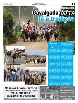 11Especial Jornal Correio do Sul
Quarta-Feira, 10 de Janeiro de 2018
N
o d o m i n g o ,
Passo de Tor-
res recebeu a
XVIII Cavalgada de San-
tos Reis, um dos maiores
eventos tradicionalistas do
extremo Sul catarinense,
alusivo às festividades
de Santos Reis, reunindo
cavaleiros de diversas ci-
dades, montados em seus
cavalos, acompanhados
por suas esposas e fami-
liares.
E s t e a n o a C a -
valgada teve início em
Jaguaruna(SC), percor-
rendo 120 km nas praias
de Jaguaruna, Balneário
Rincão, Balneário Espla-
nada, Balneário Arroio do
Silva, Balneário Gaivota
e Passo de Torres, com
término no Salão Comuni-
tário de Curralinhos, onde
foram recepcionados com
um almoço de confrater-
nização oferecido pelo
governo municipal com
o apoio da comunidade
anfitriã.
Na oportunidade um
dos coordenadores da
cavalgada, Zé Tucano, re-
alizou a entrega de certifi-
cados de participação para
as autoridades presentes
e coordenadores de outras
cavalgadas.
O evento contou com
a presença de diversas
autoridades, dentre elas,
o prefeito Jonas Souza,
vice-prefeito Áureo Henri-
que, deputados estaduais
Manoel Mota e José Milton
Scheffer, prefeito de Ja-
guaruna Edenilson Cos-
ta, prefeito de Balneário
Arroio do Silva, Juscelino
Guimarães acompanha-
do por seu secretário de
Turismo José Alberto da
Costa, João Stuart repre-
sentando o prefeito de
Balneário Gaivota, pre-
feito de São João do Sul
Moacir Teixeira, prefeito
de Sombrio Zênio Car-
doso acompanhado por
sua vice-prefeita Gislaine
Cunha, secretária deAção
Social Marlene Dutra, di-
retora de Turismo Fátima
Idalênio, secretário de
Saúde Emerson Kjillin e
o presidente da Câmara
de Vereadores de Passo
de Torres André Porto e
demais vereadores.
Passo de Torres
Santos Reis
Cavalgada reúne
fé e tradição
Av. Papa João XXIII, 438, Parque das Avenidas, Sombrio - SC
 