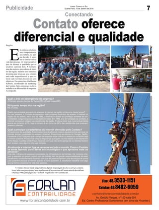 Qual a área de abrangência da empresa?
A Contato atende clientes de Torres(RS) a Paulo Lopes(SC).
Há quanto tempo atua na região?
Há 21 anos.
Qual o percentualde aumento de acessos à internet na região no decorrer deste tempo?
Por ser pioneira, a Contato acompanhou todo processo evolutivo de acesso à internet na
região sul do estado. Até o ano de 1995, a internet no Brasil era privilégio somente de uni-
versidades e algumas poucas empresas privadas. Em 1996, ano de fundação da Contato, a
internet começou a chegar nas residências da região. Pode-se dizer que o percentual desta
época era próximo a 0%, hoje o número é em torno de 66% das residências que possuem
acesso à internet.
Qual a principal característica da internet oferecida pela Contato?
Infraestrutura de qualidade. Estamos sempre atualizando nossos equipamentos para que os
clientes tenham qualidade no acesso à internet. Possuímos servidores do Google, Netflix,
Facebook e YouTube para que o tempo de resposta entre o click e o acesso ao conteúdo seja
o mínimo possível. Possuímos rotas de segurança que ligam o sul do estado a servidores em
Porto Alegre, Curitiba e São Paulo, fazendo com que não tenha perigo de os clientes ficarem
sem acesso caso alguma rota seja rompida.
Atualmente a internet liga as pessoas em todo o mundo. Como a Contato
se sente fazendo parte dessa era tecnológica e que aproxima mais as
pessoas?
Hoje são milhares de pessoas conectadas na infraestrutura da Contato. Os números che-
gam a assustar um pouco, porém com os índices vêm da grande responsabilidade de estar
trabalhando constantemente fazendo com que as pessoas tenham uma tecnologia de ponta
para poderem acessar a internet quando e como quiserem. É desafiador trabalhar com algo
que se tornou essencial na vida das pessoas.
7Publicidade Jornal Correio do Sul
Quarta-Feira, 10 de Janeiro de 2018
E
la está nos celulares,
nos computadores,
nos tablets, na pal-
ma da mão. A inter-
net se tornou vital na
vida das pessoas, e é imprescindível
que ela alcance a qualidade que os
usuários esperam dela. A Contato,
uma das maiores provedoras de inter-
net da região, mantém uma estrutura
de ponta para levar aos seus clientes
uma rede inquestionável e que co-
necte cada vez mais pessoas aos seus
objetivos. Em entrevista, Guilherme
Schmitz, coordenador de marketing
da Contato, falou um pouco sobre o
trabalho e os diferenciais da empresa.
Acompanhe.
AContato oferece banda larga, telefonia digital, hospedagem de sites e serviços corpora-
tivos, tudo com preço justo e bom atendimento. Converse com a Contato através do telefone
(48)3521 0400, pela página no Facebook ou pelo site www.contato.net.
Região
Conectando
Contato oferece
diferencial e qualidade
 