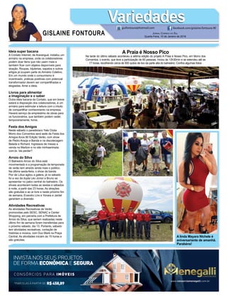 GISLAINE FONTOURA
VariedadesVariedades
JORNAL CORREIO DO SUL
Quarta-Feira, 10 de Janeiro de 2018
guifontoura@hotmail.com facebook.com/gislaine.fontoura.90
*PARCELAS À PARTIR DE R$458,89
CONSÓRCIOS PARA IMÓVEIS
INVISTA NOS SEUS PROJETOS
DE FORMA ECONÔMICAE SEGURA
www.consorciomenegalli.com.br
A linda Mayara Nichele é
aniversariante de amanhã.
Parabéns!
A Praia é Nosso Pico
Na tarde do último sábado aconteceu a sétima edição do projeto A Praia é Nosso Pico, em Morro dos
Conventos, o evento, que teve a participação de 60 pessoas, iniciou às 13h30min e se estendeu até as
17 horas, recolhendo cerca de 500 quilos de lixo da parte alta do balneário. Conﬁra algumas fotos:
Ideia super bacana
A Contato Internet, de Araranguá, instalou um
armário na empresa, onde os colaboradores
podem doar itens que não usam mais e
também ﬁcar com objetos disponíveis para
doação. Roupas, bijuterias, sapatos e outros
artigos já ocupam parte do Armário Coletivo.
Em um mundo onde o consumismo é
incentivado, práticas positivas com potencial
transformador devem ser compartilhadas e
elogiadas. Amei a ideia.
Livros para alimentar
a imaginação e o saber
Outra ideia bacana da Contato, que em breve
estará à disposição dos colaboradores, é um
armário para estimular a leitura com o intuito
de compartilhar conhecimento na empresa.
Haverá serviço de empréstimo de obras para
os funcionários, que também podem ceder,
temporariamente, livros.
Festa dos Amigos
Neste sábado o paradisíaco Yate Clube
Morro dos Conventos será sede da Festa dos
Amigos Anos 80 Edição Verão, com show
de Pedro Araújo e Banda e na discotecagem
Belada e Richard. Ingressos de mesas a
venda na Marbon e no site minhaentrada.
com.br. Vai perder?
Arroio do Silva
O Balneário Arroio do Silva está
movimentado e a programação da temporada
de verão tem atraído ainda mais o público.
Na última sexta-feira, o show da banda
Flor de Lótus agitou a galera, já no sábado
foi a vez da dupla Léo Júnior e Bruno se
apresentar no palco central do balneário. Os
shows acontecem todas as sextas e sábados
à noite, a partir das 23 horas. As atrações
são gratuitas e ao ar livre e neste próximo ﬁm
de semana, Evandro Lins e Yonara e Jardel
garantem a diversão
Atividades Recreativas
As atividades Recreativas de Verão
promovidas pelo SESC, SENAC e Center
Shopping, em parceria com a Prefeitura de
Arroio do Silva, que seriam realizadas neste
último ﬁm de semana foram transferidas para
o próximo sábado, dia 13. Portanto, sábado
tem atividades recreativas, contação de
histórias e música, com Duo Maré na Praça
Central. As atividades iniciam às 15 horas e
são gratuitas.
 