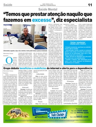 Saúde 11
Jornal Correio do Sul
Terça-Feira, 10 de Abril de 2018
Desde a invenção da in-
ternet, muita gente que estava
longe, agora fica perto, além
de todos os benefícios de uma
rede que permite todo um
universo de conhecimento
ao alcance de um clique. No
entanto, muitos problemas
surgiram também após a che-
gada das redes sociais, que,
como uma onda, invadiram
os computadores e celulares
de quem está conectado. Os
malefícios dessa permanente
conexão ao mundo virtual fo-
ram discutidos em um debate
promovido pela rádio 93.3.
Os convidados, as psicólo-
gas Leonete Pereira e Eliza
Policarpo, além do estudante
de tecnologia e informação,
O
médico
A n t ô -
nio Au-
g u s t o
Weber
é clínico geral, mas apai-
Saúde Mental
Grupo debate benefícios e malefícios da internet e alerta para a dependência
Henrique Vefago, e a equipe
da redação do Jornal Correio
do Sul conversaram sobre o
assunto e chegaram a um con-
senso: o que falta é respon-
sabilidade de quem posta e
opina na rede social.Aseguir,
alguns momentos da conversa
em que os convidados expres-
saram suas opiniões sobre
essa nova realidade.
Henrique: Acredito que
a internet abriu uma ferra-
menta para as pessoas falarem
o que acham, o que não se
fazia antigamente.
Eliza: Acho que tem que
diferenciar o que é discordar
de uma pessoa e o que é
ofendê-la. Mostrar seu ponto
de vista é uma coisa, mas o
que se vê é gente xingando
xonado pela saúde mental.
Preocupado com a quan-
tidade de pacientes que
chegam ao consultório se
queixando de sintomas que
muitas vezes têm origem
emocional, ele procura,
sempre que possível, falar
sobre este tema. E explica
outra por que pensa de modo
diferente.
Eliza: As redes servem
para você ter um diálogo.
Às vezes postamos coisas do
trabalho, buscamos dar mais
informações, como determi-
nadas coisas acontecem, e
algumas pessoas respondem
de forma agressiva. E é pre-
ciso ter cuidado com o que se
posta, já que isso abre espaço
para outras pessoas comenta-
rem o que quiserem também.
Henrique: As pessoas
têm que ter conhecimento
de todos os lados da história
antes de julgar alguém. A
internet é pública.
Eliza: Nós vemos que
que as pessoas utilizam
várias ‘anestesias’ para
enfrentar os problemas, e
com o tempo, as ‘aneste-
sias’ se tornam elas tam-
bém um problema. É o
caso das drogas lícitas,
como os medicamentos,
muitas vezes usados para
Marivânia Farias
Sombrio
Marivânia Farias
Sombrio
“Temosqueprestaratençãonaquiloque
fazemos em excesso”, diz especialista
Inferioridade, angústia, culpa, raiva, soberba e medo podem deixar a pessoa anestesiada
C
M
Y
CM
MY
CY
CMY
K
aliviar o sofrimento, sem
o tratamento da causa; e
das drogas ilícitas, como
o crack, que trazem danos
à saúde e estimulam a
violência.
Doutor Augusto exem-
plifica com o caso de al-
guém que reclama de dor
de cabeça, e antes de re-
ceitar a medicação, é pre-
ciso saber o que provoca a
dor. Uma das causas a ser
analisada é a contração
da musculatura devido
à ansiedade, então é a
ansiedade que precisa ser
resolvida. Depois que a
dor acaba, é comum que a
causa seja esquecida, e no-
vamente enfrentada com as
chamadas anestesias. “No
caso da obesidade, a maio-
ria come por compulsão,
para aliviar a ansiedade
que não foi tratada. Para
vencer isso é preciso ter
acompanhamento profis-
sional e mudar os hábitos
destrutivos”, orienta.
Os sentimentos predo-
minantes em quem se dei-
xa ‘anestesiar’ são a infe-
rioridade, angústia, culpa,
raiva, soberba e medo. Se
fortes, estes sentimentos
podem levar ao isolamen-
to, a desagregação fami-
liar, perda de valores e
de bens materiais. Neste
Outras ‘anestesias’
citadas pelo médico
- Compras excessivas, que levam ao endivida-
mento e até ao suicídio;
- Internet/redes sociais, quando as pessoas
gastam muito tempo em busca de aprovação
pessoal ou se preocupam mais com a vida
alheia do que com a sua própria;
- Jogos, que leva ao desespero por uma sorte
que nunca vem e ao endividamento;
- Trabalho e dinheiro, pela valorização do ter
sobre o ser, tentar esquecer os problemas
afundando-se no trabalho.
ciclo, a saúde é ainda mais
prejudicada, e pode afetar
a diabetes, o agravamento
de problemas neurológicos
e outros. “Temos que pres-
tar atenção naquilo que
fazemos em excesso, pode
ser comprar muito, beber
ou fumar muito, e buscar
o reequilíbrio”, defende o
médico.
nossas relações estão cada
vez mais virtuais. As pessoas
conversam cada vez mais
através da internet. Além
disso, muitas buscam uma
gratificação vinda de fora,
de outras pessoas, do que a
própria. Ficar o tempo inteiro
postando, querendo curtidas,
querendo o retorno de outras
pessoas, mas temos que ser
conscientes conosco.
Leonete: Há estudos
que comprovam que há uma
dependência de internet e que
o vício é como outro qualquer,
e há caso de pessoas que
deixam de fazer suas necessi-
dades, se alimentar, para não
sair da frente do computador.
Isso é por causa da área de
recompensa que temos em
nosso cérebro, que exige cada
vez mais do vício. Aqui em
Sombrio, há muitas pessoas
que estão excedendo o tempo
diante do computador, mas
ainda não atendemos nenhum
caso de extrema gravidade.
Henrique: Quando há
esse excesso por parte dos
mais jovens, geralmente é
por causa dos pais, que deram
o celular sem um limite e
depois perderam o controle.
Eliza: Cada vez mais
essas atividades ficam indi-
viduais. Antes era a TV, mas
todos ali ao redor estavam
vendo o que havia na TV, hoje
cada um fica no seu aparelho e
não há muito controle.
Eliza: Na verdade, isso
acontece também na vida
real. Percebemos bullying
nas escolas, pessoas que tem
prazer em diminuir o outro.
É uma questão séria. E na
internet podem fazer de forma
anônima, acham que não tem
consequências. Não dá para
fazer tudo o que queremos,
ofender os outros, agredir.
Henrique: É um grande
problema, por que pode acar-
retar em linchamentos. Às
vezes propagam notícias com
fotos de pessoas, acusando-as
de um crime que elas não co-
meteram, e isso pode causar
grandes consequências. Exis-
tem sites especializados em
divulgar notícias falsas para
ganhar mais em anúncios.
Internet
Posts
Linchados On-line
Crianças
Liberdade
Excesso
Notícias falsas
 