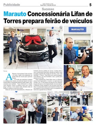 5Publicidade Jornal Correio do Sul
Terça-Feira, 10 de Abril de 2018
Sucesso
A
Marauto Concessionária Lifan de Torres
e de toda a região está preparando um
grande feirão de veículos para a próxima
semana.
Arevenda, que conquistou a simpatia
e a confiança dos clientes, já é uma das maiores da marca
Lifan do Brasil. O proprietário Marcelo Guidi Campos, claro,
comemora este resultado. “Nosso diferencial é a relação
custo- benefício. Temos os melhores carros com o menor
preço”, afirmou. E eles estarão sendo ofertados ainda em
melhores condições na próxima semana.
Diante do sucesso do empreendimento, a Marauto está
Torres
MarautoConcessionáriaLifande
Torrespreparafeirãodeveículos
fechando parcerias também de sucesso. A última delas é
com o comunicador Paulo Brito, narrador de futebol e autor
de jargões repetidos Rio Grande do Sul afora, como “tudo
belezinha” e “feitooo”. Paulo Britto será o garoto propagan-
da da Marauto, com uma facilidade a mais, a paixão pelos
automóveis da Lifan.
Nesta segunda-feira, Paulo Britto esteve na Marauto,
passou horas namorando os veículos e já aproveitou para
escolher o seu. “É uma alegria esta parceria com a Marauto.
Eu gosto da marca e estou impressionado com esta empresa.
O ambiente é bonito, agradável, será um prazer estar aqui”,
disse. O comunicador estará no encerramento do feirão, com
sua inseparável cuia de chimarrão, que já o acompanhava na
tarde desta segunda-feira na Marauto.
 