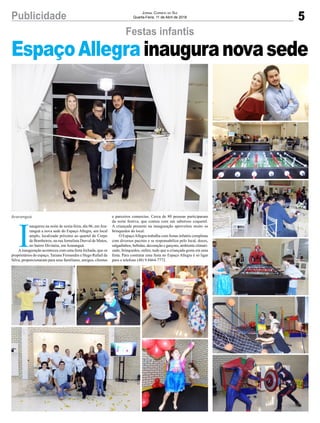 5Publicidade Jornal Correio do Sul
Quarta-Feira, 11 de Abril de 2018
Festas infantis
Araranguá
EspaçoAllegrainauguranovasede
I
naugurou na noite de sexta-feira, dia 06, em Ara-
ranguá a nova sede do Espaço Allegra, um local
amplo, localizado próximo ao quartel do Corpo
de Bombeiros, na rua Jornalista Durval de Matos,
no bairro Divinéia, em Araranguá.
Ainauguração aconteceu com uma festa fechada, que os
proprietários do espaço, Tatiane Fernandes e Hugo Rafael da
Silva, proporcionaram para seus familiares, amigos, clientes
e parceiros comercias. Cerca de 80 pessoas participaram
da noite festiva, que contou com um saboroso coquetel.
A criançada presente na inauguração aproveitou muito os
brinquedos do local.
O EspaçoAllegra trabalha com festas infantis completas
com diversos pacotes e se responsabiliza pelo local, doces,
salgadinhos, bebidas, decoração e garçons, ambiente climati-
zado, brinquedos, enfim, tudo que a criançada gosta em uma
festa. Para contratar uma festa no Espaço Allegra é só ligar
para o telefone (48) 9.8464-7772.
 