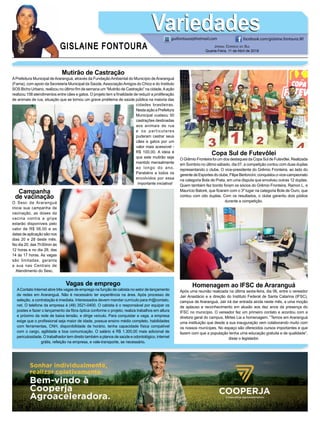 GISLAINE FONTOURA
VariedadesVariedades
Jornal Correio do Sul
Quarta-Feira, 11 de Abril de 2018
guifontoura@hotmail.com facebook.com/gislaine.fontoura.90
Mutirão de Castração
APrefeitura Municipal deAraranguá, através da FundaçãoAmbiental do Município deAraranguá
(Fama), com apoio da Secretaria Municipal da Saúde,AssociaçãoAmigos do Chico e do Instituto
SOS Bicho Urbano, realizou no último fim de semana um “Mutirão de Castração” na cidade.Aação
realizou 158 atendimentos entre cães e gatos. O projeto tem a finalidade de reduzir a proliferação
de animais de rua, situação que se tornou um grave problema de saúde pública na maioria das
cidades brasileiras.
NestaaçãoaPrefeitura
Municipal custeou 50
castrações destinadas
aos animais de rua
e os particulares
puderam castrar seus
cães e gatos por um
valor mais acessível -
R$ 100,00. A ideia é
que este mutirão seja
mantido mensalmente
ao longo do ano.
Parabéns a todos os
envolvidos por essa
importante iniciativa!
Homenagem ao IFSC de Araranguá
Após uma reunião realizada na última sexta-feira, dia 06, entre o vereador
Jair Anastácio e a direção do Instituto Federal de Santa Catarina (IFSC),
campus de Araranguá, Jair irá dar entrada ainda neste mês, a uma moção
de aplauso e reconhecimento em alusão aos dez anos da presença do
IFSC no município. O vereador fez um primeiro contato e acordou com a
diretora geral do campus, Mirtes Lia a homenagem. “Temos em Araranguá
uma instituição que desde a sua inauguração vem colaborando muito com
os nossos munícipes. No espaço são oferecidos cursos importantes e que
fazem com que a população tenha uma educação gratuita e de qualidade”,
disse o legislador.
Copa Sul de Futevôlei
O Grêmio Fronteira foi um dos destaques da Copa Sul de Futevôlei. Realizada
em Sombrio no último sábado, dia 07, a competição contou com duas duplas
representando o clube. O vice-presidente do Grêmio Fronteira, ao lado do
gerente de Esportes do clube, Filipe Bertoncini, conquistou o vice-campeonato
na categoria Bola de Prata, em uma disputa que envolveu outras 12 duplas.
Quem também fez bonito foram os sócios do Grêmio Fronteira, Ramon L. e
Maurício Batoré, que ficaram com o 3º lugar na categoria Bola de Ouro, que
contou com oito duplas. Com os resultados, o clube garantiu dois pódios
durante a competição.
Campanha
de vacinação
O Sesc de Araranguá
inicia sua campanha de
vacinação, as doses da
vacina contra a gripe
estarão disponíveis pelo
valor de R$ 56,00 e as
datas de aplicação são nos
dias 20 e 28 deste mês.
No dia 20, das 7h30min às
12 horas e no dia 28, das
14 às 17 horas. As vagas
são limitadas, garanta
a sua nas Centrais de
Atendimento do Sesc.
Vagas de emprego
AContato Internet abre três vagas de emprego na função de cabista no setor de lançamento
de redes em Araranguá. Não é necessário ter experiência na área. Após processo de
seleção, a contratação é imediata. Interessados devem mandar currículo para rh@contato.
net. O telefone da empresa é (48) 3521-0400. O cabista é o responsável por equipar os
postes e fazer o lançamento da fibra óptica conforme o projeto; realiza trabalhos em altura
e próximo da rede de baixa tensão, e dirige veículo. Para conquistar a vaga, a empresa
exige que o profissional seja maior de idade, possua ensino médio completo, habilidades
com ferramentas, CNH, disponibilidade de horário, tenha capacidade física compatível
com o cargo, agilidade e boa comunicação. O salário é R$ 1.300,00 mais adicional de
periculosidade. O trabalhador tem direito também a planos de saúde e odontológico, internet
grátis, refeição na empresa, e vale-transporte, se necessário.
 