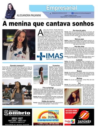 A menina que cantava sonhos
A
inda uma menina, Nicolly Meneses
Santos tem a voz e a doçura de uma
celebridade mirim. Aos 13 anos, Ni-
colly é cantora e ao lado da família, o
pai Neilton de Oliveira Santos, a mãe
Ivanilda Meneses Santos e as irmãs, Karollyn e
Laura Sofia, busca reconhecimento no mundo
da música gospel, aprimorando o dom natural
que tem na voz incomparavelmente bela. Além
do amor pela música, ela ainda divide com o pai
uma relação de afeto mútuo que transcende as
palavras e transparece no olhar. E com a mãe e as
irmãs, ela é só carinho e obediência. Ela é linda,
talentosa, dedicada, e com certeza, alcançará
um dia os sonhos de ser uma das vozes mais
surpreendentes que pode haver.
Jornal Correio do Sul
Segunda-feira, 10 de Dezembro de 2018
ALISSANDRA PAGANINI
ali@grupocorreiodosul.com.br facebook.com/alissandrapaganini
EmpresarialEmpresarial
Quando começou?
Nicolly: Não tem um momento bem certo, mas eu tinha uns
cinco ou seis anos. Foi meio que um desafio para cantar na
igreja, meu pai viu, comecei a aparecer em alguns convites,
e vimos a chance de uma carreira artística.
Neilton: Sempre fomos ligados na igreja, e eu cuidava do coral
do grupo de jovens. Eu procurava uma voz para interpretar
uma música, mas ninguém conseguia. Ela cantou e eu pen-
sei: mas como? Nem eu sabia que ela era capaz. Ela tentava
passar para as outras meninas do grupo. Começamos a fazer
treinamento.
A menina
Neilton: Era um pouquinho
mais que sapeca, peralta.
Nos deu sustos, correndo
muito, uma fonte inesgotável
de energia. Até dormindo
tinha que cuidar sempre.
Nos últimos tempos a gente
tem sentido que ela cresceu,
está amadurecendo, é uma
fase de redescobrimento.
Trabalhamos na mente dela
que há tempo para tudo,
para ensaiar, para ler, para
relaxar e para aperfeiçoar
a voz dela, que precisa de
exercício constante.
Frio na barriga
Neilton: Ela era pequenininha, dava um medo na gente, era
um toquinho de gente. Mas ela sempre foi muito perfeccionista,
o máximo que pode, então nos passava segurança. Todas as
apresentações dela foram sucesso, os olhares mudam, ela
prende a atenção com a qualidade vocal, que eu considero
o ponto forte.
Nicolly: Não tem uma sensação única de cantar, é muita coisa
misturada. A gente fica tensa, insegura, feliz, se perguntando
se as pessoas vão gostar.
Hobby de menina
Nicolly: Gosto de assistir muitas séries, uma coisa que tomou
conta da nossa geração, e redes sociais.
De cima do palco
Nicolly: Além de ver a cara de bobo do meu pai (risos), dá
uma sensação de orgulho porque ver ele lá, me incentivando.
Da minha mãe, digo a mesma coisa, sempre me apoiando, e
colocando na linha, dizendo que tudo deve ser feito na hora
certa.
Sob as asas
Neilton: A gente tenta proteger ela do máximo possível, cui-
dando para filtrar e que chegue a ela apenas o que seja bom
para ela, principalmente nas redes sociais, para que a cabeça
dela seja só para cantar.
Voz dos céus
Neilton: A voz dela é um soprano mais doce, muito melo-
diosa. Ela canta gospel, ao que faça você se acalmar, tire
você de onde você está. Ela canta muito, sabe brincar com a
voz, dominar a voz, de forma natural. Ela tem uma facilidade
maior para conseguir fazer as coisas. Para tirar uma música,
podíamos demorar semanas, e ela dá um estalo e consegue.
Ela faz brincando.
Nicolly: Eu gosto muito de cantar coisas mais calmas, que é
o que eu me identifico, é meu perfil desde sempre.
Lutando
Neilton: Na prática, a dificuldade maior é competir com os
gigantes do mercado, que têm mídia, recursos, agências. Nós
temos que ser criativos e produzir com o nível de qualidade que
ela tem. Tudo é mais complicado, difícil, minucioso e demasia-
damente caro. Antes de vir a Sombrio, em Novo Hamburgo,
nós tínhamos uma agenda semanal. Hoje nós temos saídas
mais esporádicas. Nosso foco são os vídeos e redes sociais.
Busca
Nicolly: Sou perfeccionista. Preciso cantar uma música exa-
tamente como eu quero, e enquanto eu não conseguir, eu não
canto. Quando eu era mais nova, às vezes alcançava notas
mais altas que hoje são mais difíceis.
Minhas
Neilton: Eu as amo acima de tudo, minhas filhas são tudo
para mim.
Pai
Nicolly: Ele é paciente, muito paciente. Às vezes eu queria
só um pouquinho da paciência dele. E somos perfeccionistas
na música juntos. Ele
canta muito bem tam-
bém, e toca. É o melhor
pai que eu podia ter na
vida, é coruja sempre.
Diferente das outras
pessoas que às vezes,
os pais não davam mui-
to suporte, no mundo
da música. E eu tenho
um pai ali sempre, cor-
rendo atrás comigo. Ele
sempre está ali para
tudo o que eu preciso,
em todos os momentos.
 