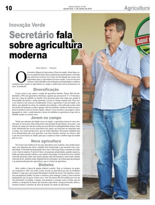 10 AgriculturaJORNAL CORREIO DO SUL
Quinta-Feira, 11 de Janeiro de 2018
O
SecretárioAdjunto deAgricultura e Pesca do estado,Airton Spies, es-
teve na região daAmesc para compromissos proﬁssionais e concedeu
uma entrevista exclusiva ao Correio do Sul falando dos temas mais
importantes para os agricultores da nossa região. Com um discurso
otimista,Airton defendeu a diversiﬁcação nas propriedades e melhores
condições para manter os agricultores no campo e ainda atrair jovens promissores ao
setor. Acompanhe:
O que ocorre é que somos o estado da agricultura familiar. Temos 200 mil pro-
priedades e 84% são agricultores familiares, aqueles que possuem de 17 a 18 hectares,
que tem a base de trabalho na família. Eles precisam gerar uma renda que atenda às
necessidades da família e ainda mantenha o jovem no campo naquela área. Para isso,
o uso intensivo dos recursos é fundamental. Como a agricultura é uma atividade a céu
aberto, que depende do clima, de condições de produção, a diversiﬁcação acaba sendo
uma forma de aumentar a renda e agregar valor aos produtos. Ganha-se muito por que é
possível produzir mais no mesmo espaço, reduzir o risco de danos com pragas e clima,
agregação de valor, e ainda aumenta o prazer de trabalhar na agricultura, já que não se
trabalha sempre na mesma coisa.
Desde que entraram atividades novas na região, a agricultura tornou-se mais atra-
ente para os sucessores. Hoje ainda temos uma geração de agricultores ‘por acaso’, que
ﬁcaram no campo por falta de escolha, por que não havia empregabilidade urbana. Estes
serão substituídos por jovens agricultores por opção, que precisam ser seduzidos para
o campo. Isso requer perspectivas, que ele tenha esperança. Precisamos trabalhar para
levar infraestrutura para esse agricultor, com boas estradas, internet, luz elétrica, tudo
o que um jovem busca na cidade, para que o campo se torne o melhor lugar do mundo
para se viver.
Nós temos esta tendência de ter uma agricultura mais moderna, mais proﬁssionali-
zada, com máquinas que torne o trabalho mais humanizado e que aumente mais a pro-
dutividade. O tamanho da propriedade não é mais o fator que limita o tamanho da renda,
e sim o tipo de negócio. É possível fazer, em pequenas propriedades, grandes negócios,
desde que hajam grandes cabeças, com capital e tecnologia. Um hectare de arroz, quando
cultivado maracujá, rende outra renda; quando cultivado hortaliças, outra renda; quando
cultivado ﬂores, também muda. Depende da diversiﬁcação e da soﬁsticação da produção
e da proﬁssionalização dos agricultores, que é o futuro da agricultura.
Bem, acabou a época de ganhar dinheiro sozinho. Hoje se enriquece em grupo,
em cooperativas. Mas vale muito a pena investir na agricultura por que ela multiplica
dinheiro. É algo que o governador Raimundo Colombo diz muito. Ela mantém a econo-
mia nas pequenas cidades, faz girar o comércio, gera emprego e renda, é uma economia
fundamental, que faz gerar recurso novo. Nós investimos R$ 650 milhões por ano nas
três instituições veiculadas: a Epagri, com pesquisa e extensão rural, a Cidasc, que faz
a defesa e o programa SC Rural, que fomenta a agricultura. Pesquisa/extensão, defesa e
fomento formam o portfólio de áreas de atuação do estado na agricultura.
Aline Bauer - Estado
Diversiﬁcação
Nova agricultura
Jovem no campo
Dinheiro
Inovação Verde
Secretário fala
sobre agricultura
moderna
 