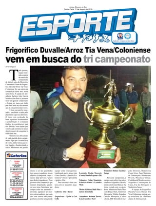 Frigoríﬁco Duvalle/Arroz Tia Vena/Coloniense
vemembuscadotricampeonatoAraranguá
03-06-07-09-10
11-13-14-16-17
19-20-21-22-24
CONCURSO
1.610
LOTO FÁCIL
10/01
31-55-67-72-75
CONCURSO
4.5177
QUINA
10/01
28-34-40-43-50-51
CONCURSO
2.003
MEGA SENA
10/01
JORNAL CORREIO DO SUL
Quinta-Feira, 11 de Janeiro de 2018
T
udo pronto,
equipe mon-
tada a espera
da estreia do
campeonato
de futebol suíço do Morro dos
Conventos. O time do Frigorí-
ﬁco Duvalle/Arroz Tia Vena/
Coloniense faz sua estreia na
competição deste ano, nesta
sexta-feira. A equipe do pre-
sidente Agilson João Garcia
Mendes vem forte e promete
fazer um grande campeonato
e brigar por mais um título
por mais uma taça do mesmo
que já conquistou duas vezes.
O time esse ano foi mon-
tado e escolhido a dedo pelo
presidente e por sua diretoria.
O time vem recheado de
bons jogadores acostumados
a competições e a disputar
títulos, a experiência é que
não faltará a essa equipe que
vem focada somente no único
objetivo que é de conquistar o
título este ano.
“Sabemos da diﬁculdade
de cada partida deste campe-
onato, digo que é o mais forte
do verão, então temos que en-
trar ligados e focados desde o
início. Montamos um grande
elenco e sei das qualidades
dos nossos jogadores, nosso
objetivo é conquistar a taça e
vamos lutar por isso. Quero
aqui desde já agradecer a Deus
por mais esta competição que
estamos disputando, agrade-
cer aos meus familiares que
sempre estão me apoiando e
torcendo, agradecer aos nos-
sos patrocinadores que sem
eles com certeza não conse-
guiríamos montar uma grande
equipe como conseguimos.
Lembrando que o nosso time
é uma família, a família Co-
loniense” Disse o presidente
e goleiro Athi.
Para este ano o time con-
tara com os seguintes joga-
dores:
Goleiros: Athi e Josué
Zagueiros: Tijolo e Gui
Colle
Laterais: Dudu, Marcelo
Cunha, Danilo Laguna e Édi
Volantes: Felipe Monteiro,
Fabricio Pinto e Leandro
Melo
Meias: Gelinho, Rafa Max e
Jaison Dandinho
Atacantes: Ramon Torres,
Luis Claudio e Dael
Treinador: Dalnei Auxiliar:
Dango
Para este campeonato, a
equipe conta além dos patro-
cinadores Frigoríﬁco Duvalle,
ainda com Cestas Básicas Tia
Vena, e ainda com os apoia-
dores: Madeireira Dario, Mer-
cado Preço Bom, Sandrinos
Mercearia, Vitinho Lanches,
Cancha Mesquita, Calhas
Litoral, DR Murialdo Cirur-
gião Dentista, Madeireira
Costa Alves, Tano Materiais
de Construçoes, Restaurante
Orizon, Mecanica Silmar,
Conﬁdencial Monitoramento,
Neguinho Construçoes de
Casas, Cia das Ferragens e
Madeireira Sasso.
A equipe do Frigoríﬁco
Duvalle/Cesta Básica Tia
Vena/Coloniense, estreia nes-
ta sexta-feira, às 19h45min
diante do Internacional.
 