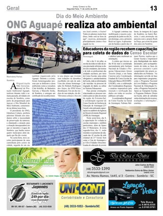 13Geral Jornal Correio do Sul
Segunda-Feira, 11 de Junho de 2018
Dia do Meio Ambiente
Marivânia Farias
Sombrio
ONG Aguapé realiza ato ambiental
Até o dia 31 de julho, as
escolasdetodasasredesdeen-
sinoprecisarãoinformarosda-
dos dos estudantes, das turmas
e de todo os profissionais das
unidades escolares, por meio
do Censo Escolar, uma coleta
obrigatória e autodeclaratória
daEscola,ondeasinformações
são inseridas via processo de
migração de dados ou online
no Sistema Educacenso.
Para prestar orientações
relacionadas ao processo cen-
sitário junto às redes de ensino
da região do Extremo-Sul,
a coordenação regional do
Censo Escolar na Gerência de
Educação de Araranguá (21ª
Gered),estárealizandocapaci-
tações no auditório daAgência
de Desenvolvimento Regional
(ADR) de Araranguá.
Nesta sexta-feira, dia 8,
a capacitação foi voltada às
escolas municipais e também
particulares, além de Apaes
dos 15 Municípios. Já nesta
segunda-feira, dia 11, serão
reunidos os assistentes de edu-
cação das 42 escolas da rede
estadual da 21ª Gered, bem
como o Ceja de Araranguá e
as UDs (Unidades Descentra-
lizadas de educação de jovens
Educadoresdaregiãorecebemcapacitação
para coleta de dados do Censo Escolar
Araranguá e adultos) para receberam as
orientações.
A coleta que iniciou no
dia 30 de maio é coordenada
nacionalmente pelo Instituto
Nacional de Estudos e Pes-
quisas Educacionais Anísio
Teixeira (Inep), e em Santa
Catarina pela Coordenação
Estadual do Censo Escolar da
Educação Básica (SED/DIPE/
GAEBE), com a colaboração
dos Coordenadores Regionais
e usuários responsáveis pela
inserção e verificação dos
dados em todas as escolas
públicas e privadas.
Acoordenadora Regional
do Censo Escolar na Gered
de Araranguá, Fabiana Bal-
tazar Pereira, explica que o
Gestor Escolar é responsável
pela fidedignidade dos dados
declarados, pelo acompanha-
mento de todas as fases do
processo censitário e pelo
cumprimento dos prazos es-
tabelecidos em Portarias. “As
informações servirão de base
para importantes programas,
como o Programa Nacional
do Livro Didático, o Programa
Nacional de Alimentação Es-
colar, o Programa Nacional de
Apoio ao Transporte Escolar,
o Programa Dinheiro Direto
na Escola, além de subsidiar
outras destinações de recursos,
avaliações e informações”,
concluiu.
A
O rg a n i z a ç ã o
Não Governa-
mental de Pro-
teção Ambiental Aguapé,
realizou durante toda a se-
mana passada, atividades em
escolas de Sombrio, como
parte da programação para
marcar o Dia Mundial do
Meio Ambiente, comemora-
do na última terça-feira.
O presidente da ONG,
Edmilson Colares, proferiu
palestras falando aos estu-
dantes sobre a necessidade
de preservação da natureza,
e chamando a atenção para
a situação desesperadora em
que se encontra a Lagoa do
Sombrio, que banha outros
quatro municípios além da-
quele que lhe dá o nome.
Na sexta-feira, nove es-
colas participaram de uma
caminhada pelo centro da
cidade, seguida de um ato
também organizado pela
Aguapé. Durante o evento,
foram homenageadas pes-
soas que se dedicam a causa
ambiental, como a vereadora
Cida Scheffer, de Balneário
Gaivota, e Marcello Areão,
de Sombrio, e entregue um
certificado de reconhecimen-
to aos alunos que tiveram
suas redações ou desenhos
escolhidos em sala de aula.
Uma das alunas homenage-
adas foi Rafaela Rodrigues
dos Anjos, da EEB Irineu
Bornhausen. Em um dos tre-
chos de sua redação, ela diz:
“Devemos colocar o lixo em
seu local correto, a lixeira!
Todos já sabemos muito bem
disso, então está na hora de
agir”, escreveu, protestando
principalmente contra o lixo
jogado no rio.
A Aguapé continua sua
mobilização e encerra a pro-
gramação de junho no dia 24,
um domingo, com o primeiro
Rock na Lagoa.Aapresenta-
ção de bandas a partir das 14
horas, às margens da Lagoa
do Sombrio, no bairro Rai-
zeira, é uma promoção em
parceria com o projeto Rock
na Praça, que existe há quase
dois anos em Sombrio.
 