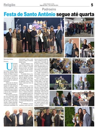 5Religião Jornal Correio do Sul
Segunda-Feira, 11 de Junho de 2018
U
ma jorna-
da de fé,
oração e
solidarie-
dade.As-
sim o padreAntônio Mendes,
pároco da paróquia Santo
Antônio de Pádua, descreve
a maratona de atividades
envolvendo os festeiros e o
povo em geral, em torno da
comemoração do padroeiro
de Sombrio.
Ainda antes da abertura
oficial da programação, a
imagem do santo percorreu
diversas localidades. “Que-
remos mostrar que ele não é
o padroeiro da Igreja Matriz,
e sim de todo o município”,
explicou o padre.
Os festeiros já participa-
ram das celebrações desde
este momento e aprovaram
a iniciativa. “Éramos recebi-
dos nas capelas com muito
carinho, e depois participá-
vamos de um coquetel ofe-
recido pela comunidade. Foi
Padroeiro
Marivânia Farias
Sombrio
Festa de Santo Antônio segue até quarta
emocionante”, disse o casal
Francisco Lisboa e Fernanda
Borba Lisboa.
Depois começou a tre-
zena de Santo Antônio, toda
noite na Matriz, atraindo
dezenas de fiéis. Até chegar
o último fim de semana,
quando as atrações se inten-
sificaram.
No sábado, houve a tra-
dicional recepção a Banda
Marcial, seguindo em procis-
são até a Matriz, mais tarde
a transladação da imagem
do padroeiro, missa e a não
menos tradicional feira de
galinhas.
No domingo, a festa
continuou pela manhã com
a procissão saindo da casa
dos festeiros Paulo Sérgio
Alves e Fabrícia Monteiro
Alves seguida de missa com
a presença dos padroeiros e
padroeiras das comunidades.
Depois do almoço realizado
no salão paroquial, aconteceu
o 1º Festival do Ministério de
Música.
Às 19h30min a trezena
continuou, assim como con-
tinua na noite desta segunda-
-feira e também da terça. Na
quarta-feira, 13 de junho, dia
de Santo Antônio e feriado
municipal, tem missa às 10
horas, seguida de almoço fes-
tivo e o sorteio da promoção
entre amigos, que em primei-
ro lugar oferece um automó-
vel. À tarde, encerrando as
festividades, acontece às 15
horas a missa com a escolha
dos festeiros para 2019.
Para os quatro casais
festeiros, além de Francisco
e Paulo Sérgio e suas espo-
sas, fazem parte do grupo
Matheus Ulisses de Olivei-
ra e Juliana Alexandre de
Oliveira e Donisete Gubert
e Simone Vefago Gubert, a
experiência é descrita como
uma bênção. “Dá um frio na
barriga desde a hora em que
se recebe o convite, mas é
também muita alegria e gra-
tificação”, resumiu Matheus.
Na quinta-feira, 14, o
Jornal Correio do Sul publica
um caderno especial sobre
a festa do padroeiro Santo
Antônio de Pádua.
 