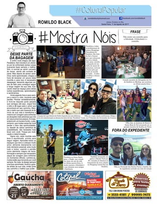 DEIXE PARTE
DA BAGAGEM
FORA DO EXPEDIENTE
E enfim você chegou até aqui.
Parabéns. Sem dúvida é um vitorio-
so por ter enfrentado tantas coisas
buscando fazer sempre o melhor.
Sim, é normal se sentir cansado
às vezes, dando até vontade de
parar. Mas depois de tantos cami-
nhos, tanto aprendizado, chegou a
hora de esvaziar um pouco essa
mochila e para isso é necessário
desapegar, deixando algumas coi-
sas de lado para conseguir seguir
a longa viagem de sua vida, bus-
cando reservar espaço para várias
outras experiências, aprendizados
e sentimentos.
Inicie jogando fora e para sem-
pre a raiva e o ódio, trocando pelo
perdão. Perdoe verdadeiramente,
e livre-se daquela parte pesada
que carregou até aqui. Jogue fora
o ódio e dê lugar para o amor que
encontrará em seu caminho. Reci-
cle o medo que veio trazendo lá do
início da sua vida e transforma o
mesmo em coragem para enfrentar
as situações mais adversas que virá
em seus próximos passos.Ainveja,
enterre em um buraco fundo, o pes-
simismo, que muitas vezes faz você
perder o trem das oportunidades,
ou desistir de vários caminhos de
possibilidade, não necessita mais
levar com você. Troque por moti-
vação e determinação.
Agora sim, essa mochila esta
leve e equilibrada, pronta para
seguir viagem. Aproveite todos os
espaços que tens e coloque muito
amor, alimente diariamente com
todo otimismo possível, ame muito
tudo e todos, usando o perdão
como elemento mágico de trans-
formação e sempre que necessário
saque da coragem para enfrentar
os momentos difíceis. Lembre-se,
muitos estão aqui torcendo por você
sempre. No mais, te desejo sempre
uma boa caminhada. Você é o gran-
de artista da sua vida, então pinte
seu caminho o melhor que puder.
FRASE
Não existe um caminho para
a felicidade. A felicidade é o
caminho.
Jornal Correio do Sul
Sexta-Feira, 11 de Agosto de 2017
ROMILDO BLACK
romildoblack@hotmail.com facebook.com/romildoblack
Parabéns a todos
os profissionais de
nossos Shoppings
Atacadistas de
Sombrio, São João
do Sul e Araran-
guá, que colocaram
na nova coleção
todo amor, carinho
e empenho do tra-
balho de meses de
pesquisas, costuras
e busca pela per-
feição no mundo
da moda... A todos
parabéns e ótimas
vendas!!
AEquipedaLojaInkietadoOutletJaponêsemumadeliciosa
pizzaemcomemoraçãoaoalcancedametadaloja.Parabéns!
Também arrasando nos
palcos a Banda Vinil pra
K7, tocando só clássicos no
lançamento da nova coleção
no Shopping Litoral Sul em
Sombrio.
Olha aí a super dupla sombriense, Eliége e
Luan, na 3ª feijoada dos formandos da Uninter.
Parabéns ao Jonas Rodri-
gues, o Negão, que comple-
tou mais um ano de vida
na última quarta-feira, 9,
muito sucesso e felicidade é
o que desejam seus amigos
e familiares.
Olha aí, Fernando dos Santos Farias e família, fora
do expediente curtindo seu time do coração.
Grande encontro de Advogados da OAB
de Sombrio no Mailing, que aconteceu
no última quarta-feira, 9.
Olha elas, as meninas do Sisterz de
Santa Rosa do Sul arrasando em um
grande encontro de Zumba em Torres.
 