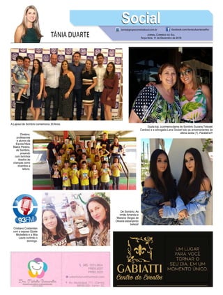 TÂNIA DUARTE Jornal Correio do Sul
Terça-feira, 11 de Dezembro de 2018
tania@grupocorreiodosul.com.br facebook.com/tania.duartecoelho
SocialSocial
A Lajosul de Sombrio comemorou 30 Anos.
Dupla top, a primeira-dama de Sombrio Suzana Tiskoski
Cardoso e a advogada Lana Goulart são as aniversariantes da
última sexta (7). Parabéns!!!
De Sombrio: As
irmãs Amanda e
Mariana Vargas de
Oliveira esbanjando
beleza!
Diretora,
professores
e alunos da
Escola Nilza
Matos Pereira,
de Sombrio,
posando
com livrinhos
doados às
crianças como
incentivo a
leitura.
Cristiano Costamilan
com a esposa Gizele
Michelleto e a filha
Laura curtindo o
domingo.
 