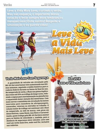 7Verão JORNAL CORREIO DO SUL
Sexta-Feira, 12 de Janeiro de 2018
Não perca nunca a fé e faça sempre o melhor
 
Teresinha Vieira Torres, 71 anos
Edília Maria do Nascimento, 75 anos
Rosalina Maria Correa, 81 anos 
Coral da Terceira Idade de Sombrio
Leve a Vida Mais Leve, curtindo o verão.
Mas não esqueça, o importante dessa
estação é levar sempre boas lembranças
inesquecíveis! Evite sustos! Respeite a
sinalização e os guarda-vidas!
Em 2018
Leve a Vida mais Leve
inesquecíveis! Evite sustos! Respeite a
A quantidade de veículos em circulação pela
BR-101 Sul catarinense vem aumentando nas últi-
mas semanas, seguindo a média histórica para a
rodovia federal durante as festas de ﬁnal de ano.
Na temporada de verão, o ﬂuxo nas pistas duplica-
dascresceaté50%notráfegodelongocurso,redu-
zindo o espaço para movimentação na plataforma
e requerendo maior atenção dos motoristas. Com
mais carros e caminhões em circulação há menos
intervalos para manobras de ultrapassagens,
conversões, retornos ou entradas no trânsito. O
volume maior de tráfego vai continuar até o ﬁnal
da temporada, no mês de março, com picos em
datas festivas, como Natal, Ano Novo e Carnaval.
Assim, quem trafega pela BR-101 Sul deve atentar
para os limites de velocidade e, também, para a
distância de segurança entre veículos. Leve com
você um verão mais leve, onde você for, inclusive
nas rodovias.
Leve a Vida mais LeveLeve a Vida mais LeveA quantidade de veículos em circulação pela
Verão Mais Leve Com Segurança
 