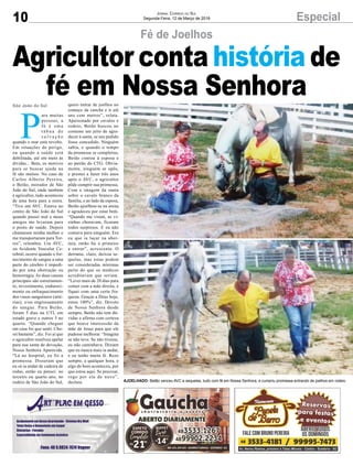 10 Especial
P
ara muitas
pessoas, a
fé é uma
t á b u a d e
s a l v a ç ã o
quando o mar está revolto.
Em situações de perigo,
ou quando a saúde está
debilitada, até em meio às
dívidas... Bem, os motivos
para se buscar ajuda na
fé são muitos. No caso de
Carlos Alberto Pereira,
o Betão, morador de São
João do Sul, onde também
é agricultor, tudo aconteceu
de uma hora para a outra.
“Tive um AVC. Estava no
centro de São João do Sul
quando passei mal e meus
amigos me levaram para
o posto de saúde. Depois
chamaram minha mulher e
me transportaram para Tor-
res”, relembra. Um AVC,
ou Acidente Vascular Ce-
rebral, ocorre quando o for-
necimento de sangue a uma
parte do cérebro é impedi-
do por uma obstrução ou
hemorragia. As duas causas
principais são estreitamen-
to, revestimento, endureci-
mento ou enfraquecimento
dos vasos sanguíneos (arté-
rias); e/ou engrossamento
do sangue. Para Betão,
foram 5 dias na UTI, em
estado grave e outros 5 no
quarto. “Quando cheguei
em casa foi que senti. Cho-
rei bastante”, diz. Foi aí que
o agricultor resolveu apelar
para sua santa de devoção,
Nossa Senhora Aparecida.
“Lá no hospital, eu fiz a
promessa. Disseram que
eu só ia andar de cadeira de
rodas, então eu pensei: no
terceiro ou quarto ano, no
rodeio de São João do Sul,
São João do Sul
Jornal Correio do Sul
Segunda-Feira, 12 de Março de 2018
AJOELHADO: Betão venceu AVC e sequelas, tudo com fé em Nossa Senhora, e cumpriu promessa entrando de joelhos em rodeio
quero entrar de joelhos no
começo da cancha e ir até
uns cem metros”, relata.
Apaixonado por cavalos e
rodeio, Betão buscou no
costume um jeito de agra-
decer à santa, se seu pedido
fosse concedido. Ninguém
sabia, e quando o tempo
da promessa se completou,
Betão contou à esposa e
ao patrão do CTG. Obvia-
mente, ninguém se opôs,
e prestes a fazer três anos
após o AVC, o agricultor
pôde cumprir sua promessa.
Com a imagem da santa
sobre o cavalo branco da
família, e ao lado da esposa,
Betão ajoelhou-se na arena
e agradeceu por estar bem.
“Quando me viram, as vi-
zinhas choravam, ficaram
todos surpresos. E eu não
contava para ninguém. Era
eu que ia laçar na aber-
tura, então fui o primeiro
a entrar”, acrescenta. O
derrame, claro, deixou se-
quelas, mas estas podem
ser consideradas mínimas
perto do que os médicos
acreditavam que seriam.
“Levei mais de 20 dias para
comer com a mão direita, e
fiquei com uma certa fra-
queza. Graças a Deus hoje,
estou 100%”, diz. Devoto
de Nossa Senhora desde
sempre, Betão não tem dú-
vidas e afirma com certeza
que houve intercessão da
mãe de Jesus para que ele
pudesse melhorar. “Imagina
se não teve. Se não tivesse,
eu não caminhava. Diziam
que eu nunca mais ia andar,
e eu tenho muita fé. Rezo
sempre, a qualquer hora, e
algo de bom aconteceu, por
que estou aqui. Se precisar,
rogo por ela de novo”,
declara.
Fé de Joelhos
Agricultor conta história de
fé em Nossa Senhora
 