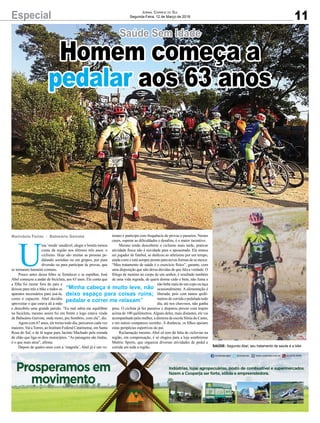 Especial
U
ma ‘moda’saudável, alegre e bonita tomou
conta da região nos últimos três anos: o
ciclismo. Hoje são muitas as pessoas pe-
dalando sozinhas ou em grupos, por pura
diversão ou para participar de provas, que
se tornaram bastante comuns.
Pouco antes dessa febre se fortalecer e se espalhar, José
Abel começou a andar de bicicleta, aos 63 anos. Ele conta que
a filha foi morar fora do país e
deixou para trás a bike e todos os
aparatos necessários para usá-la,
como o capacete. Abel decidiu
aproveitar o que estava ali à mão
e descobriu uma grande paixão. “Eu mal sabia me equilibrar
na bicicleta, mesmo assim fui em frente e logo estava vindo
de Balneário Gaivota, onde moro, pra Sombrio, com ela”, diz.
Agora com 67 anos, ele treina todo dia, percursos cada vez
maiores.Vai aTorres, ao Instituto Federal Catarinense, em Santa
Rosa do Sul, e de lá segue para Jacinto Machado pela estrada
de chão que liga os dois municípios. “As paisagens são lindas,
é o que mais atrai”, afirma.
Depois de quatro anos com a ‘magrela’, Abel já é um ve-
Marivânia Farias - Balneário Gaivota
“Minha cabeça é muito leve, não
deixo espaço para coisas ruins;
pedalar e correr me relaxam”
11
Jornal Correio do Sul
Segunda-Feira, 12 de Março de 2018
SAÚDE: Segundo Abel, seu tratamento de saúde é a bike
terano e participa com frequência de provas e passeios. Nestes
casos, superar as dificuldades e desafios, é o maior incentivo.
Mesmo tendo descoberto o ciclismo mais tarde, praticar
atividade física não é novidade para o aposentado. Ele tentou
ser jogador de futebol, se dedicou ao atletismo por um tempo,
ainda corre e está sempre pronto para novas formas de se mexer.
“Meu tratamento de saúde é o exercício físico”, garante, com
uma disposição que não deixa dúvidas de que fala a verdade. O
fôlego de menino no corpo de um senhor, é resultado também
de uma vida regrada, de quem dorme cedo e bem, não fuma e
não bebe mais do um copo ou taça
ocasionalmente. A alimentação é
liberada, pois com tantos quilô-
metros de corrida e pedalada todo
dia, até nos chuvosos, não ganha
peso. O ciclista já fez passeios e disputou provas com trajeto
acima de 100 quilômetros.Alguns deles, mais distantes, ele vai
acompanhado pela mulher, a diretora de escola Sônia do Canto,
e em outros comparece sozinho. À distância, os filhos apoiam
estas peripécias esportivas do pai.
Reclamação mesmo, Abel só tem dá falta de ciclovias na
região, em compensação, é só elogios para a loja sombriense
Mattric Sports, que organiza diversas atividades de pedal e
corrida em toda a região.
Saúde Sem Idade
Homem começa a
pedalar aos 63 anos
 