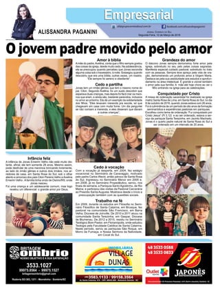 O jovem padre movido pelo amor
JORNAL CORREIO DO SUL
Segunda-Feira, 12 de Março de 2018
ALISSANDRA PAGANINI
ali@grupocorreiodosul.com.br facebook.com/alissandrapaganini
EmpresarialEmpresarial
Infância feliz
A infância de Jonas Emerim Velho não está muito dis-
tante, aﬁnal, ele tem somente 28 anos. Mesmo assim,
pode desfrutar de uma meninice brincando livremente,
ao lado do irmão gêmeo e outros dois irmãos, nos ar-
redores de casa, em Santa Rosa do Sul, sob o olhar
atento e amoroso dos pais Cilon Pereira Velho eAvelina
Emerim Velho .Afamília tinha vindo de Osório/RS, onde
Jonas nasceu.
Foi uma criança e um adolescente comum, mas logo
revelou um diferencial: o grande amor por Deus.
Amor à bíblia
Amãe do padre,Avelina, conta que o ﬁlho sempre gostou
das coisas da igreja, desde muito cedo. Na adolescência,
ela se preocupou quando percebeu que Jonas escondia
alguma coisa sob o travesseiro, à noite. Sossegou quando
descobriu que era uma bíblia, outras vezes, um rosário.
“Ele sempre foi sereno e obediente”.
Cedo a partilha
Jonas tem um irmão gêmeo que tem o mesmo nome do
pai, Cilon. Segundo Avelina, foi um susto descobrir que
esperava duas crianças, mas depois foi fácil criar os meni-
nos que eram, e ainda são, bastante parecidos, inclusive
no amor ao próximo. Ela dá um exemplo da solidariedade
dos ﬁlhos. “Eles levavam merenda pra escola, só que
chegavam em casa com muita fome. Um dia perguntei
se não comiam a merenda, e eles disseram que davam
a outras crianças”.
Cedo à vocação
Com a vocação já desperta, em 2004, fez estágio
vocacional no Seminário de Caravaggio, motivado
pelo padre Carlos Wecki, então pároco de Santa Rosa
do Sul. Ingressou no Seminário Menor em 2005 e,
em 2008, já no Seminário Propedêutico, serviu, nos
ﬁnais de semana, a Paróquia Santo Agostinho, de Rio
Maina, e participou das visitas da Pastoral Carcerária
ao Presídio Santa Augusta. Mostrava desde o início a
preocupação também com as questões sociais.
Trabalho na fé
Em 2009, durante os estudos em Filosoﬁa no Semi-
nário Filosóﬁco de Santa Catarina, em Brusque, fez
pastoral na comunidade São Francisco, em Barra
Velha, Diocese de Joinville. De 2010 a 2011 atuou na
comunidade Santa Terezinha, em Gaspar, Diocese
de Blumenau. De 2012 a 2015, residiu no Seminário
Teológico Bom Pastor, em Florianópolis, onde estudou
Teologia pela Faculdade Católica de Santa Catarina.
Neste período, serviu as paróquias São Roque, em
Morro da Fumaça, e Nossa Senhora da Natividade,
em Cocal do Sul.
Grandeza do amor
O diácono Jonas sempre demonstrou forte amor pela
Igreja, sobretudo no seu zelo pelas coisas sagradas.
Manifesta especial cuidado pastoral, sobretudo no trato
com as pessoas. Sempre teve apreço pela vida de ora-
ção, demonstrando um profundo amor à Virgem Maria.
Destaca-se pela sua assiduidade aos estudos e aprofun-
damento na área intelectual. É grande e visível também
o amor pela sua família. A mãe até hoje chora ao ver o
ﬁlho entrando na igreja para as celebrações;
Conquistado por Cristo
A missa de ordenação sacerdotal foi realizada na igreja
matriz Santa Rosa de Lima, em Santa Rosa do Sul, no dia
8 de outubro de 2016, quando Jonas estava com 26 anos.
Foi à culminância de um período de oito anos de formação
seminarística e experiências pastorais em paróquias.
Escolheu como lema de ordenação “Fui conquistado por
Cristo Jesus” (Fl 3,12) e ao ser ordenado, estava a ser-
viço da paróquia Santa Terezinha, em Jacinto Machado.
Jonas é o quarto padre natural de Santa Rosa do Sul a
ser ordenado em um intervalo de 20 anos.
 