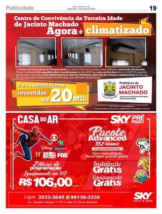 19
Jornal Correio do Sul
Terça-Feira, 12 de Junho de 2018Publicidade
O Centro de Convivência da Terceira Idade de Jacinto Machado recebeu uma melhoria e está todo climatizado.
Foram instalados três aparelhos de ar-condicionado de 60 mil BTUs e uma cortina de ar de 1,2 mil BTUS na porta
de entrada, o que trará mais conforto para os mais de 150 idosos, além das 60 crianças e adolescentes do Serviço
de Convivência e Fortalecimento de Vínculos, que usufruem da estrutura.
climatizadoclimatizado
Centro de Convivência da Terceira Idade
de Jacinto Machado
Para a melhoria foram
investidos
Para a melhoria foram
investidos
20R$ MIL20R$ MIL
éAgora
Secretaria de Desenvolvimento
Social e da Família
12 de junho de 2018; valor da publicação: R$ 580,38; CNPJ: 17.467.695/0001-19 - GCS LTDA.
 