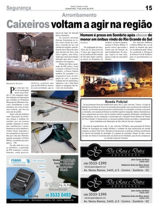 15Segurança Jornal Correio do Sul
Quarta-Feira, 13 de Junho de 2018
Arrombamento
Balneário Gaivota
Caixeirosvoltamaagirnaregião
Na madrugada de terça-
-feira, dia 16, uma jovem de
15 anos, que viajava em um
de um ônibus do Rio Grande
do Sul para Santa Catarina,
ao descer no Paradouro de
Ronda Policial
- Já nas primeiras horas da manhã desta terça, dia 12, por volta das 7 horas, o Corpo de
Bombeiros de Passo de Torres foi acionado para atender uma ocorrência de acidente de
trânsito, envolvendo uma motocicleta e uma bicicleta. Foi atendido o ciclista, consciente
e orientado, com suspeita de fratura no membro superior esquerdo, edema e hematoma na
face, sangramento no nariz e dor no membro inferior esquerdo. Realizado o atendimento
pré-hospitalar, ele foi conduzido e monitorado até o Hospital Nossa Senhora de Fátima
de Praia Grande. O motociclista e a caroneira também foram socorridos e transportados
pela Ambulância do Município de São João do Sul até o hospital.
- Na tarde de segunda-feira, dia 11, por volta das 15h30min, uma guarnição da Polícia
Militar de Araranguá em rondas abordou o condutor de uma motocicleta em atitude
suspeita, no bairroAlto Feliz. Durante revista pessoal, os policiais militares localizaram
no interior da mochila do abordado, 6,2 gramas de maconha. Diante do fato, restou
lavrado um Termo Circunstanciado em desfavor do abordado, que deverá comparecer
ao Juizado Especial Criminal.
Homem é preso em Sombrio após abusar de
menor em ônibus vindo do Rio Grande do Sul
Sombrio Sombrio, no bairro Januária,
acionou a Polícia Militar. A
garota estava apavorada e
contou que um homem, de
aproximadamente 30 anos,
que viajava ao lado dela,
passou a mão em suas partes
íntimas.
Por volta das 2h40min,
a Policia Militar deu voz de
prisão ao homem que após
ser reconhecido pela vítima,
foi conduzido à Delegacia
de Polícia Civil de Sombrio,
para os procedimentos ca-
bíveis.
P
or volta das 2 ho-
ras da madrugada
desta terça-feira,
dia 12, três marginais arma-
dos renderam um funcionário
que trabalha na Prefeitura
Municipal de Balneário Gai-
vota e arrombaram o caixa
eletrônico da Caixa Econô-
mica Federal, que fica em
uma sala do prédio.
Já por volta das 2h30min
outro funcionário da Prefei-
tura chegou e também foi
rendido, por um homem
armado, enquanto os outros
dois continuavam o arrom-
bamento no caixa eletrônico.
Ambos foram amarrados e
só conseguiram se desvenci-
lhar por volta das 3h45min,
quando acionaram a Polícia
Militar, via telefone de emer-
gência – 190.
Na sala onde fica o cai-
xa eletrônico, a guarnição
da PM constatou o arrom-
bamento, sendo possível,
inclusive, visualizar uma
nota de R$ 50,00 no interior
do caixa arrombado, que na
pressa da fuga, foi deixada
pelos criminosos.
Os caixeiros deixaram
diversas ferramentas no lo-
cal, como alicate de corte,
luva, extensão de luz, um
cilindro de oxigênio, uma ba-
teria de carro, discos de corte,
uma alavanca de ferro, uma
chave inglesa, uma bolsa,
sendo que o provável método
utilizado para abrir o caixa
eletrônico foi maçarico.
Diante dos fatos a guar-
nição da PM isolou o local
e acionou a Policia Civil de
Sombrio, a Polícia Federal
também foi acionada e é a
responsável pela investi-
gação do caso. A quantia
roubada não foi informada à
imprensa e até o final desta
edição os marginais não ha-
viam sido localizados.
 
