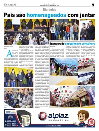 9Especial Jornal Correio do Sul
Segunda-Feira, 13 de Agosto de 2018
SombrioMarivânia Farias
Ermo
Inaugurado shopping em containers
Pais são homenageados com jantar
Sombrio ganhou no últi-
mo sábado, dia 11, um novo
empreendimento, localizado
na sugestiva Rua das Som-
brinhas. Quem quiser saber
o motivo do nome, vá até lá,A
decoração
era mais
discreta do
que aquela
feita para
receber as mães, a programa-
ção também foi mais curta,
ou seja, o ambiente era mais
masculino. E assim o centro
comunitário de Ermo ficou
lotado com homens de todas as
Dia deles
olhe para o alto e aprecie o
colorido das sombrinhas pen-
duradas sobre os visitantes.
São cerca de 20 lojas
vendendo artigos de todo
gênero, de presentes e aces-
sórios a roupas e calçados.
Todas são instaladas dentro
idades, que foram homenagea-
dos pelo Dia dos Pais na noite
de sexta-feira, dia 10.
Foi o quarto ano em que
a administração municipal,
através da Secretaria de Assis-
tênciaSocialemparceriacoma
Secretaria de Saúde, convidou
todosospaisdomunicípiopara
um jantar especial na semana
em que eles são homenage-
ados.
O secretário da Assistên-
cia Social Clayton Américo,
de containers e juntas for-
mam o Small Shop, uma
novidade em toda a região.
O shopping popular em
containers fica no trevo prin-
cipal de Sombrio, próximo
ao posto 24 horas da Rede
Furnas.
estava feliz com a grande
quantidade de pais presentes,
cerca de 300. “Sabemos que
os homens são mais caseiros,
menos participativos do que as
mulheres, então é uma alegria
ver quantos estão aqui”, disse.
“A noite é de vocês, aprovei-
tem”, convidou Clayton em
um rápido pronunciamento
de abertura do evento. O pre-
feito Aldoir Cadorin, o Zica,
também parabenizou os pais
em breves palavras. “Somos
muito felizes por sermos pais.
Somos exemplo para os filhos,
então temos que educar bem,
ter uma família estruturada,
com pai e mãe que amem os
filhos”, recomendou.
Ricieri Della Vechia foi
ao encontro acompanhado por
um dos três filhos, Ederson,
que também já é pai. Ele avalia
que hoje a criação de um filho
é diferente do seu tempo. Para
Flávio Marcon Júnior, que es-
tavasentadopróximoaosDella
Vechia, atualmente é mais fácil
criar os filhos, e ele tem três.
Antes do jantar, o público
assistiu uma palestra feita pelo
médico urologista Charles
Souza, que falou sobre a saú-
de do homem. Depois, foram
sorteados cerca de 150 brindes
adquiridos com apoio da pre-
feitura e do comércio local.
Vereadores e o vice-prefeito
de Ermo Donato Della Vechia
também compareceram a ho-
menagem.
 