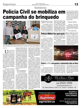 13Segurança Jornal Correio do Sul
Segunda-Feira, 13 de Novembro de 2017
Solidários
Polícia Militar faz operação‘Ruas Seguras’
Carro colide em poste e motorista não se fere
Polícia Civil se mobiliza em
campanha do brinquedo
Na tarde e noite desta úl-
tima quinta-feira, a 6ª Região
de Polícia Militar realizou em
Araranguá a operação ‘Ruas
Seguras’, que contou com a
participação de 43 policiais
militares do 19º BPM, do 9º
BPM (Criciúma) e da Guarni-
ção Especial de Içara.
A operação teve como
objetivo desenvolver ações si-
multâneasderepressãoàscon-
dutas típicas, nos principais
acessos rodoviários ao muni-
cípio de Araranguá e áreas de
riscocriminal,emespecial,aos
crimes de tráfico e porte ilegal
de armas e drogas; captura de
foragidos da justiça; barreiras
Pouco passava do meio dia
de ontem, domingo, às 12:08,
quando o Corpo de Bombeiros
de Turvo atendeu uma ocorrên-
cia de acidente de trânsito na
com foco na ‘Lei Seca’ e fis-
calização de estabelecimentos
de diversão noturnos (bares,
boates e similares).
Aoperaçãofoiconstituída
por quatro barreiras policiais
militares nos trevos de acesso
ao município de Araranguá.
estrada geral Boa Vistinha, em
Turvo. No local, tratava-se de
umacolisãocomumacamionete
Pajero Sport, conduzida por um
homem, que bateu em um poste
de energia elétrica. O motorista
saiu sozinho do veículo, não
De maneira simultânea foi
realizado operação varredura
nos locais de maiores vulne-
rabilidades. A ação resultou
na prisão de um homem pro-
curado pela justiça, apreensão
de drogas, além de repressão a
infrações de trânsito.
sofreu ferimentos e se recusou
a ser conduzido ao hospital. Foi
efetuado o isolamento da área,
pois havia risco de queda do
poste,acionadoaconcessionária
de energia e deixado o local aos
cuidados da PM.
U
ma operação
diferente da
Polícia Civil,
deve garantir a felicidade
de dezenas de crianças em
Araranguá. O Papai Noel,
que em outros dias combate
ao crime, agora se prepara
para multiplicar sorrisos.
Pelo terceiro ano consecuti-
vo, policiais civis da cidade
vão trocar o uniforme pela
touca do bom velhinho e
doar brinquedos a famílias
carentes.
A viatura da Polícia
vai virar trenó e todo esse
esforço, conforme explica
o delegado regional, Diego
Archer de Haro, é para que
meninas e meninos possam
abraçar o Papai Noel e tam-
bém receber um presente,
que em muitos casos vai ser
o único deste Natal.
A ação acontece há três
anos em comunidades ca-
rentes do município. So-
mente no ano passado mais
de 600 presentes foram
entregues.“Éumainiciativa
que visa levar carinho às
Araranguá
Turvo
Além do delegado, duas policiais também atuam no projeto, que mobiiza toda a delegacia
criançasnestaépocadoano.
APolícia Civil tem além de
suasfunçõesderepressãoao
crime e da busca da verdade
através da investigação,
uma atuação humana, pois
é composta por pessoas hu-
manas, com sensibilidade,
que possuem vontade e de-
sejo de ajudar ao próximo”,
explica o delegado que tem
como principais entusiastas
duas agentes de Polícia. A
campanhaécoordenadapor
De Haro e pelas policiais
civis Tânia Mara Valentini
Costa e Maria Eliane Fi-
gueiredo.
E a grande mobilização
em busca de brinquedos
que devem fazer a alegria
de aproximadamente 500
crianças de até 11 anos de
idade,jáiniciounestasema-
naeseestendeatéodia1ºde
dezembro. “ Existem caixas
de coleta de brinquedos que
foram colocadas na Delega-
cia Regional de Araranguá
e na Delegacia de Proteção
à Criança, Mulher, Ado-
lescente e Idoso (Dpcami).
Quem puder e quiser doar
brinquedosedocespodede-
positar nas caixas de coleta
ou telefonar para o número
3529-0242, que os policiais
irão buscar os donativos”,
explica Tânia.
Depois de receber to-
das as doações o trabalho
continua para a equipe de
policiais que usa o curto
tempo livre para se dedicar
decorpoealmaàcampanha.
“Nós ainda estaremos se-
parando os brinquedos que
devem vir em bom estado
de conservação ou novos
e montaremos os kits de
brinquedos e doces. Os pre-
sentes de Natal devem ser
distribuídos pelos policiais
civis, junto com o Papai
Noel Danilo Tomazzi que
pelo terceiro ano conse-
cutivo troca a camiseta da
Polícia Civil pela roupa do
Bom Velhinho”, completa a
agente. Os presentes serão
entreguesnacomunidadede
Morro dos Conventos, mas
se a arrecadação for maior,
outras comunidades serão
beneficiadas.
Acampanha conta com
o apoio e a divulgação da
PerformanceComunicação,
que desenvolveu todo con-
ceito das peças publicitárias
a serem estampadas nas
páginas dos jornais, redes
sociais,plataformasdigitais,
sites e portais de notícias,
as ondas amigas das rádios
parceiras. Já aderiram à
campanha: Rádio Araran-
guáAM,RádioTransaméri-
ca Hits, Revista W3, Jornal
Enfoque Popular, Unisul
TV, Site Contra o Crime,
Rádio Integração, Rádio 93
FM, Jornal Correio do Sul
e Rede Amorim. Outros
veículos de comunicação
devemsesomaràestagran-
de corrente do bem nos
próximos dias.
Telefone: 3529-0242-
Doações devem ser entre-
gues na Delegacia Regional
de Polícia Civil em Araran-
guá.
Fotos: Robert Dias
Sombrio
Mobilização nas
redes e na mídia Como doar:
Arrecadação
ja começou
 