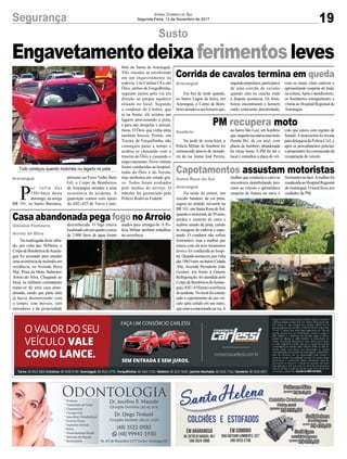 19Segurança Jornal Correio do Sul
Segunda-Feira, 13 de Novembro de 2017
Susto
PM recupera moto
Capotamentos assustam motoristas
Casa abandonada pega fogo no Arroio
Engavetamentodeixaferimentosleves
Na tarde de sexta-feira, a
Polícia Militar de Sombrio foi
comunicada através de morado-
res da rua Josino José Pereira,
Na tarde de ontem, um
veículo Sandero, de cor preta,
seguia no sentido sul-norte na
BR 101, em Santa Rosa do Sul,
quandoomotorista,de59anos,
perdeu o controle do carro e
acabou saindo da pista, caindo
às margens da rodovia e capo-
tando. O condutor não sofreu
ferimentos, mas a mulher que
estava com ele teve ferimentos
leves e foi conduzida ao hospi-
tal.Quandoanoiteceu,porvolta
das19h51min,nobairroCidade
Alta, Avenida Presidente João
Goulart, em frente à Zanette
Refrigeração, foi atendida pelo
CorpodeBombeirosdeAraran-
guá (ASU-418)uma ocorrência
deacidente.Nolocalfoiconsta-
tado o capotamento de um veí-
culo após colidir em um outro,
queestavaestacionadonavia.A
Na madrugada deste sába-
do, por volta das 3h30min, o
CorpodeBombeirosdeAraran-
guá foi acionado para atender
umaocorrênciadeincêndioem
residência, na Avenida Beira
Mar, Praia da Meta, Balneário
Arroio do Silva. Chegando ao
local, os militares constataram
tratar-se de uma casa aban-
donada, sendo que parte dela
já havia desmoronado com
o tempo, sem móveis, sem
moradores e de propriedade
no bairro São Luiz, em Sombrio
que,naquelaruaestavaumamoto
Honda Biz, de cor azul, com
placas de Sombrio, abandonada
há várias horas. A PM foi até o
local e consultou a placa do veí-
mulher que conduzia o carro se
encontrava deambulando pró-
ximo ao veículo e apresentava
suspeita de fratura no nariz e
desconhecida. O fogo estava
localizadoemumquartoecerca
de 2.000 litros de água foram
culo que estava com registro de
furtado.Amotocicleta foi levada
para delegacia da Polícia Civil, e
após os procedimentos policiais
oproprietáriofoicomunicadoda
recuperação do veículo.
ferimentosnaface.Amulherfoi
conduzidaaoHospitalRegional
deAraranguá. O local ficou aos
cuidados da PM.
usados para extingui-lo. A Po-
lícia Militar também trabalhou
na ocorrência.
P
o r v o l t a d a s
15h14min deste
domingo, na antiga
BR 101, no bairro Barranca,
Sombrio
Santa Rosa do Sul
Araranguá
Gislaine Fontoura
Arroio do Silva
Araranguá
Tudo começou quando motorista viu lagarto na pista
próximo ao Ferro Velho Beto
Gil, o Corpo de Bombeiros
de Araranguá atendeu a uma
ocorrência de acidente. A
guarnição contou com apoio
do ASU-425 de Turvo e tam-
bém do Samu de Araranguá.
Três veículos se envolveram
em um engavetamento na
rodovia. Um Citröen C4 e um
Ônix, ambos de Forquilhinha,
seguiam juntos pela via em
direção ao parque aquático
situado no local. Segundo
o condutor do Citröen, que
ia na frente, ele avistou um
lagarto atravessando a pista,
e para não atropelar o animal,
freou. O Ônix que vinha atrás
também brecou. Porém, um
Toyota, de Forquilhinha, não
conseguiu parar a tempo e
acabou se chocando com a
traseira do Ônix e causando o
engavetamento. Nove vítimas
foram conduzidas ao hospital,
todas do Ônix e do Toyota,
mas nenhuma em estado gra-
ve. Todos foram avaliados
pelo médico do serviço. O
trânsito foi gerenciado pela
Polícia Rodovia Federal.
Corrida de cavalos termina em queda
Era fim de tarde quando,
no bairro Lagoa da Serra, em
Araranguá, o Corpo de Bom-
beiroatendeuaumhomemque,
segundopopulares,participava
de uma corrida de cavalos
quando caiu na cancha onde
a disputa acontecia. Os bom-
beiros encontraram o homem
caído,consciente,desorientado,
com os sinais vitais estáveis e
apresentando suspeita de lesão
nacoluna.Apósoatendimento,
os bombeiros transportaram a
vítima ao Hospital Regional de
Araranguá.
Araranguá
 