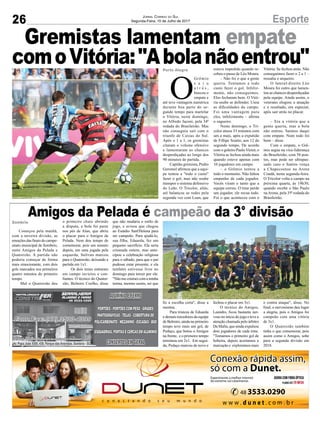 26 EsporteJornal Correio do Sul
Segunda-Feira, 10 de Julho de 2017
Porto Alegre
Sombrio
O
Grêmio
s a i u
a t r á s ,
buscou o
empate e
até teve vantagem numérica
durante boa parte do se-
gundo tempo para martelar
o Vitória, neste domingo,
no Alfredo Jaconi, pela 34ª
rodada do Brasileirão. Mas
não conseguiu sair com o
triunfo de Caxias do Sul.
Após o 1 a 1, os gremistas
citaram o volume ofensivo
e lamentaram as chances
desperdiçadas ao longo dos
90 minutos de partida.
Capitão gremista, Pedro
Geromel afirmou que a equi-
pe tentou a "todo o custo"
fazer o gol, mas não soube
transpor o sistema defensivo
do Leão. O Tricolor, aliás,
até balançou as redes pela
segunda vez com Luan, que
Começou pela manhã,
com a terceira divisão, as
emoções das finais do campe-
onato municipal de Sombrio,
entre Amigos da Pelada e
Quatorzão. A partida não
poderia começar de forma
mais emocionante, com dois
gols marcados nos primeiros
quatro minutos do primeiro
tempo.
Mal o Quatorzão deu
estava impedido quando re-
cebeu o passe de Léo Moura.
– Não foi o que a gente
queria. Tentamos a todo
custo fazer o gol. Infeliz-
mente, não conseguimos.
Eles fecharam bem. O Vitó-
ria soube se defender. Usou
as dificuldades do campo.
Foi uma vantagem para
eles, infelizmente – afirma
o zagueiro.
Neste domingo, o Tri-
color atuou 33 minutos com
um a mais, após a expulsão
de Fillipe Soutto, aos 12 do
segundo tempo. De acordo
com o goleiro Paulo Victor, o
Vitória se fechou ainda mais
quando esteve apenas com
10 jogadores em campo.
– o Grêmio tentou a
todo o momento. Não faltou
empenho de cada jogador.
Vocês viram o tanto que a
equipe correu. O time perde
um jogador, ele recua todo.
Foi o que aconteceu com o
o primeiro chute abrindo
a disputa, a bola foi parar
nos pés de Alan, que abriu
o placar para o Amigos da
Pelada. Nem deu tempo de
comemorar, pois um minuto
depois, em uma jogada pela
esquerda, Sulivan marcou
para o Quatorzão, deixando a
partida em 1x1.
Os dois times entraram
em campo invictos e con-
fiantes. O técnico do Quator-
zão, Belmiro Coelho, disse
Vitória. Se fechou atrás. Não
conseguimos fazer o 2 a 1 –
ressalta o arqueiro.
O lateral-direito Léo
Moura foi outro que lamen-
tou as chances desperdiçadas
pela equipe. Ainda assim, o
veterano elogiou a atuação
e o resultado, em especial,
após sair atrás no placar.
– Era a vitória que a
gente queria, mas a bola
não entrou. Saímos daqui
com empate. Num todo foi
bom – disse.
Com o empate, o Grê-
mio segue na vice-liderança
do Brasileirão, com 58 pon-
tos, mas pode ser ultrapas-
sado caso o Santos vença
a Chapecoense na Arena
Condá, nesta segunda-feira.
O Tricolor volta a campo na
próxima quarta, às 19h30,
quando recebe o São Paulo
naArena, pela 35ª rodada do
Brasileirão.
que não mudaria o estilo de
jogo, e avisou que chegou
ao Estádio Sant'Helena para
ser campeão. Para ajudá-lo,
sua filha, Eduarda, fez um
pequeno sacrifício. Ela seria
crismada ontem, mas ante-
cipou a celebração religiosa
para o sábado, para que o pai
pudesse estar presente, e ela
também estivesse livre no
domingo para torcer por ele.
"Não me crismei com a minha
turma, mesmo assim, sei que
fiz a escolha certa", disse a
menina.
Para tristeza de Eduarda
e demais torcedores da equipe
de Belmiro, ainda no primeiro
tempo teve mais um gol, de
Pedaço, que botou o Amigos
na frente, e o primeiro tempo
terminou em 2x1. Em segui-
da, Pedaço marcou de novo e
fechou o placar em 3x1.
O técnico do Amigos,
Leandro, ficou bastante ner-
voso no início do jogo e teve a
atenção chamada pelo árbitro
Da Mafia, que ainda expulsou
dois jogadores de cada time.
"Tomamos o primeiro gol de
bobeira, depois acertamos a
marcação e exploramos mais
o contra ataque", disse. No
final, o nervosismo deu lugar
a alegria, pois o Amigos foi
campeão com uma vitória
de 3x1.
O Quatorzão também
tinha o que comemorar, pois
assim como o Amigos, sobe
para a segunda divisão em
2018.
Gremistas lamentam empate
comoVitória:"Abolanãoentrou"
Amigos da Pelada é campeão da 3° divisão
Av. Papa João XXIII, 438, Parque das Avenidas, Sombrio - SC
 