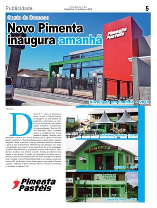 5Publicidade
Gosto de Sucesso
Jornal Correio do Sul
Quarta-Feira, 14 de Março de 2018
D
epois de 11 anos, se aproxima a
noite em que o Pimenta Pastéis
irá inaugurar sua sede própria. Os
preparativos são muitos, e a estru-
tura está toda pronta, mas durante
alguns momentos, o proprietário
do empreendimento, Ronivon Oli-
veira Machado, o Roni, se permite
analisar o resultado de mais de uma
década de trabalho. Contente, o em-
preendedor celebra a nova fase do Pimenta, que já é ponto de encontro
para os sombrienses. “Sempre trabalhamos em cima de metas, e estamos
atingindo a todas a cada ano. Para nós, queremos continuar crescendo
e temos a ideia de transformar o Pimenta em uma franquia”, diz. Sobre
a inauguração, que acontece nesta quinta-feira, ele se diz empolgado.
“Estamos bem otimistas e as próprias pessoas estão ansiosas. Há a
previsão de chuva, mas estamos cuidando de todas as coberturas para
atender a todo mundo. O quadro de funcionários vai dobrar para 30
pessoas, teremos estacionamento aqui na frente, tudo para uma grande
noite”, declara. O novo Pimenta Pastéis fica na rua Caetano Lummertz,
número 291, em Sombrio. Porém, Roni garante, o que muda no Pimenta
é apenas o endereço. O sabor continua o mesmo. “Aessência é a mesma,
só mudamos o endereço”, diz.
Sombrio
Novo Pimenta
inaugura amanhã
Balneário Gaiovta - 2016
Nova Sede em Sombrio - 2018
Sombrio - 2011
Lagoa de Fora - 2007
 