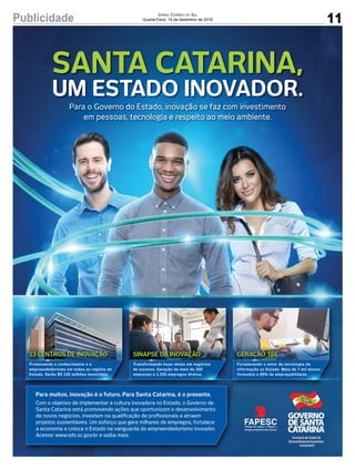 11Publicidade Jornal Correio do Sul
Quarta-Feira, 14 de dezembro de 2016
SINAPSE DA INOVAÇÃO GERAÇÃO TEC13 CENTROS DE INOVAÇÃO
Promovendo o conhecimento e o
empreendedorismo em todas as regiões do
Estado. Serão R$ 100 milhões investidos.
Transformando boas ideias em negócios
de sucesso. Geração de mais de 300
empresas e 1.200 empregos diretos.
Fortalecendo o setor de tecnologia da
informação no Estado. Mais de 7 mil alunos
formados e 80% de empregabilidade.
Para muitos, inovação é o futuro. Para Santa Catarina, é o presente.
Com o objetivo de implementar a cultura inovadora no Estado, o Governo de
Santa Catarina está promovendo ações que oportunizam o desenvolvimento
de novos negócios, investem na qualiﬁcação de proﬁssionais e atraem
projetos sustentáveis. Um esforço que gera milhares de empregos, fortalece
a economia e coloca o Estado na vanguarda do empreendedorismo inovador.
Acesse: www.sds.sc.gov.br e saiba mais.
Para o Governo do Estado, inovação se faz com investimento
em pessoas, tecnologia e respeito ao meio ambiente.
Para o Governo do Estado, inovação se faz com investimento
em pessoas, tecnologia e respeito ao meio ambiente.
SANTA CATARINA,
UM ESTADO INOVADOR.
 