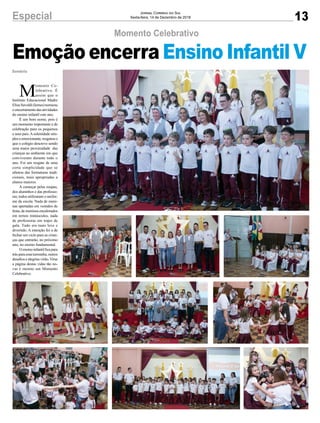 13Especial Jornal Correio do Sul
Sexta-feira, 14 de Dezembro de 2018
M
omento Ce-
lebrativo. É
assim que o
Instituto Educacional Madre
ElisaSavoldi(Iemes)nomeou
oencerramentodasatividades
do ensino infantil este ano.
É um bom nome, pois é
um momento importante e de
celebração para os pequenos
e seus pais.Asolenidade sim-
pleseemocionante,resgatouo
que o colégio descreve sendo
uma maior proximidade das
crianças ao ambiente em que
conviveram durante todo o
ano. Foi um resgate de uma
certa simplicidade que se
afastou das formaturas tradi-
cionais, mais apropriadas a
alunos maiores.
A começar pelas roupas,
dos aluninhos e das professo-
ras; todos utilizaram o unifor-
me da escola. Nada de meni-
nas apertadas em vestidos de
festa,demeninosencalorados
em ternos minúsculos, nada
de professoras em trajes de
gala. Tudo era mais leve e
divertido. A intenção foi a de
fechar um ciclo para as crian-
ças que entrarão, no próximo
ano, no ensino fundamental.
Oensinoinfantilficapara
trásparaessaturminha,outros
desafiosealegriasvirão.Virar
a página destas vidas tão no-
vas é mesmo um Momento
Celebrativo.
Sombrio
Momento Celebrativo
Emoção encerra Ensino Infantil V
 