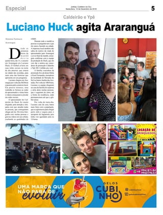 5Especial Jornal Correio do Sul
Sexta-feira, 14 de Dezembro de 2018
D
esde as
primeiras
horas da
m a n h ã
d e s t a
quinta-feira, dia 13, o assunto
em Araranguá era Luciano
Huck. O Global avisou em
suas redes sociais na noite
do dia anterior, que estaria
na cidade das avenidas, para
mais uma das histórias que
apresenta em seu programa.
Luciano chegou em Ara-
ranguá por volta das 8h30min
epasseoupelocomérciolocal.
Em poucos minutos, uma
multidão se formou ao redor
do apresentador e várias fotos
evídeoscomeçaramacircular
em redes sociais.
O apresentador do Cal-
deirão do Huck foi muito
elogiado, pela atenção e sim-
patia com que atendia todas
as pessoas, que conseguiram
chegar até ele. Ele tirou foto-
grafia com muitas pessoas e
gravou vídeos em seu celular,
exaltando as qualidades da
Gislaine Fontoura
Araranguá
Caldeirão e Ypê
Luciano Huck agita Araranguá
cidade.
Durante toda a manhã as
pessoas se perguntavam o que
ele estava fazendo na cidade.
Aimprensa local também não
sabia do motivo da vinda do
apresentador para Araranguá
e só no final da manhã, conse-
guiu confirmar com a equipe
da produção de Huck, que ele
veio dar a notícia aos vence-
dores da promoção Caldeirão
e Ypê: R$ 1 milhão pra você.
A família vencedora da
promoçãofoiadedonaGlória
eEnoirFernandes,moradores
da localidade de Moradas do
Sol,nobairroJardimdasAve-
nidas. Por volta de 10h45min,
Luciano e a equipe chegaram
na casa da família de surpresa
e atrás deles muitas pessoas,
que o seguiram de carro, até
a frente da residência, onde
permaneceram até que o glo-
bal saísse.
Por volta do meio-dia,
Luciano saiu da casa, bateu
mais fotos com a população,
que se aglomerou para chegar
perto dele e seguiu para o
aeroporto de Jaguaruna, pois
tinha voo agendado para às
14 horas.
 