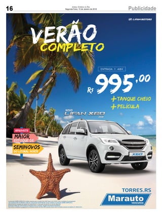 16 PublicidadeJORNAL CORREIO DO SUL
Segunda-Feira, 15 de Janeiro de 2018
ESTOQUE DE
MAIOR
SEMINOVOS
DO LITORAL NORTE
Aproveite
995,00
R$
ENTRADA + 48X
TANQUE CHEIO
PELÍCULA+
+
VerãoCOMPLETO
A promoção VERÃO COMPLETO é válida somente para a versão Lifan X60 Talent 2017/2018, com a condição de parcelamento
com entrada de R$ 35.990,00 e saldo em 48 parcelas de R$ 995,00. Incluso também na promoção VERÃO COMPLETO o
abastecimento completo do tanque de combustível e a colocação de película no veiculo adquirido.
Promoção válida até 31/01/2018 ou enquanto durar o estoque. Imagens meramente ilustrativas.
Para outras condições de pagamento ou demais versões da Lifan X60 consulte nosso setor de vendas através do telefone 51 3626.2222.
IMAGENSMERAMENTEILUSTRATIVAS
 