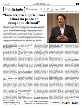 19Geral Jornal Correio do Sul
Segunda-Feira, 15 de Janeiro de 2018
[PeloEstado] - A Ocesc é uma
das mais importantes enti-
dades do segmento no Brasil.
Qual o diferencial?
Luiz Vicente Suzin - A Ocesc
completou 46 anos de história
em 2017. A fundação foi em 28
de agosto de 1971 e, ao longo
desse período, tornou-se uma
das mais atuantes entidades
do setor, coordenando ações
que são referência em todo o
país, em grande parte por con-
ta do próprio caráter da nossa
gente, empenhada, dedicada,
participativa. Nesse ritmo, o
Serviço Nacional de Aprendi-
zagem do Cooperativismo em
Santa Catarina (Sescoop-SC),
parte do Sistema Ocesc, com-
pletou 18 anos e promoveu
intensa qualificação profis-
sional, envolvendo dirigentes,
conselheiros, colaboradores e
cooperados, além de seminá-
rios para assessores jurídicos,
assessores de comunicação, se-
cretárias e gestores.
[PE] - A tendência é de cres-
cimento?
Suzin - Sim. O cooperativis-
mo catarinense tem crescido
acima da média, especialmen-
te com relação ao aumento
das operações e à expansão
do número de associados.
Cresceu 15% em 2016. Na
verdade, as cooperativas ig-
noraram a recessão de 2015
e 2016 e continuaram cres-
cendo, com foco no mercado
e aperfeiçoamento constante
da gestão. As 265 cooperati-
vas catarinenses reúnem mais
de 2 milhões de associados,
mantêm 58 mil empregos di-
PeloEstado Retrospectiva 2017 - Perspectivas 2018
O presidente da Organização das Cooperativas (Ocesc), Luiz Vicente Suzin,
concedeu essa entrevista exclusiva à reportagem da Coluna Pelo Estado
para fazer um balanço do setor em 2017 e projetar o comportamento para
2018. Ele se declara otimista e destaca que o cooperativismo catarinense,
referência no país, cresce acima da média, resultado do perfil do cooperado,
do trabalhador do estado. “As cooperativas ignoraram a recessão de 2015
e 2016 e continuaram crescendo, com foco no mercado e aperfeiçoamento
constante da gestão”, explica. Suzin ainda falou sobre o empenho para
aumentar cada vez mais a participação das mulheres e das jovens lideranças
no sistema. Da mesma forma, a Ocesc trabalha firmemente o tema da
Intercooperação, trabalho integrado entre cooperativas para melhorar a
qualidade dos serviços prestados aos cooperados e à sociedade.
retos e faturam mais de R$
31,5 bilhões por ano. Passa-
mos ao largo da crise.
[PE] - As expectativas são
boas para 2018?
Suzin - Estamos otimistas.
No plano interno, teremos
uma boa safra e não deve
faltar matéria-prima para a
agroindústria. Não haverá
aquela escassez acentuada
de milho no mercado interno
como ocorreu em 2016, por
exemplo. Os preços dos grãos
devem reagir e o ano será bom
para os produtores rurais e,
por extensão, para toda a
economia brasileira. No pla-
no externo, acreditamos na
ampliação das exportações
do agronegócio brasileiro.
[PE] - O fato de ser ano de elei-
ções gerais pode atrapalhar?
Suzin - Ao contrário. Será
uma oportunidade para se
discutir o atual estágio da
agricultura e do agronegócio
brasileiro. E ressaltar as prio-
ridades para o setor, de modo
que façam parte do programa
de governo dos candidatos.
Com certeza a agricultura es-
tará na pauta da campanha
eleitoral porque a sociedade
brasileira reconhece, hoje, a
importância do setor primá-
rio como a locomotiva da eco-
nomia nacional, especialmen-
te nesses tempos de crise.
[PE] - Como foi 2017 para as
cooperativas de crédito, em
forte expansão?
Suzin - Também tivemos boas
notícias neste segmento. As
cooperativas de crédito foram
autorizadas, por lei aprovada
no ano passado, a administra-
rem recursos dos municípios.
Essa reivindicação vinha sen-
do defendida pela Ocesc, pela
Organização das Cooperati-
vas Brasileiras (OCB) e pela
Frente Parlamentar do Coo-
perativismo (Frencoop) junto
ao Banco Central. O Projeto
de Lei Complementar (PLP)
100/2011, que permite que
as cooperativas de crédito
possam captar depósitos de
prefeituras e de outros entes
públicos municipais, foi apro-
vado no plenário da Câmara
dos Deputados e do Senado.
O ramo de crédito, em Santa
Catarina, apresenta o maior
número de associados e a se-
gunda posição em movimen-
to econômico no contexto do
cooperativismo do estado. As
62 cooperativas de crédito re-
únem 1,3 milhão de coopera-
dos, mantêm 7.356 emprega-
dos e movimentaram R$ 5,2
bilhões em 2016. Essa inova-
ção facilitará a vida das ad-
ministrações dos municípios
brasileiros que não contam
com bancos oficiais. As coo-
perativas de crédito, como as
de todos os ramos, cumprem
um relevante papel social.
Estão presentes em todas as
cidades, prestando serviços
aos correntistas, às empre-
sas e, agora, ao Poder Públi-
co municipal. Com certeza,
milhares de brasileiros serão
beneficiados.
[PE] - A cada ano as mulheres
ganham mais espaço no setor
produtivo. Não é diferente no
cooperativismo. Qual o papel
da Ocesc nesse processo?
Suzin - Atualmente, entre os
2,1 milhões de associados à
Ocesc, cerca de 800 mil são
mulheres. Elas participam de
assembleias, comitês, grupos
de estudos, cursos e vêm ga-
nhando espaço também nos
quadros diretivos. Exercem
papel fundamental na evolu-
ção do cooperativismo e por
isso nós as incentivamos. En-
tre as iniciativas que estimu-
lam a participação feminina
no segmento está o Encon-
tro de Mulheres, promovido
anualmente pelo Sescoop-SC.
Em 2017, o evento reuniu
cerca de 900 mulheres, entre
lideranças, cooperadas, espo-
sas de cooperados e colabora-
doras de cooperativas, além
de autoridades políticas e do
cooperativismo.
[PE] - Também há uma aten-
ção especial para os jovens.
Suzin - Trabalhamos para es-
timular as jovens lideranças
cooperativistas. O Programa
JovemCoop, também do Ses-
coop-SC), formou 151 jovens
e seis coordenadores de seis
cooperativas em 2017. Parti-
ciparam turmas da Auriver-
de, Cooper A1, Cooperitaipu,
Sicoob, Creditapiranga e Co-
opervil/Sicoob Videira. Os
jovens passaram por sensibi-
lização e nove módulos, que
abordaram temas como edu-
cação cooperativista, prota-
gonismo, relacionamento fa-
miliar e interpessoal, gestão
rural e organização do qua-
dro social. Cada cooperativa
também constituiu sua Co-
missão Juvenil. O programa
é focado na sucessão fami-
liar e permite que os jovens
tenham uma boa base para
iniciar sua caminhada no co-
operativismo. Por isso, o Sis-
tema aposta no JovemCoop e
acredita no potencial desses
jovens, que são, certamente,
o futuro do movimento.
[PE] - A Ocesc tem trabalhado
bastante o tema da Intercoope-
ração. Fale sobre isso.
Suzin - Intercooperação é um
assunto que vem se fortalecen-
do cada vez mais. É o sexto
princípio do cooperativismo
internacional e significa que
as cooperativas trabalham
de forma integrada para ser-
vir melhor a seus cooperados.
Além de estar presente no dia
a dia do nosso segmento, o as-
sunto foi amplamente deba-
tido no Fórum de Dirigentes
realizado no ano passado. Ao
falar sobre “Intercooperação e
alianças estratégicas”, o con-
sultor e empresário Marcelo
Prado sugeriu alianças estra-
tégicas ancoradas nos diferen-
ciais comparativos e, também,
na competência central de
cada um para a geração de va-
lor aos parceiros. Ele destacou
que essas alianças produzem
resultados notáveis: os par-
ceiros estruturados atingem
90% de sucesso e as empresas
engajadas obtêm 20% a mais
de lucratividade. São resulta-
dos que nos incentivam a dar
mais e mais atenção para a
iniciativa.
“Com certeza a agricultura
estará na pauta da
campanha eleitoral”
Editado por Andréa Leonora
redacao@peloestado.com.br
Com Assessoria de Imprensa/Ocesc
LUIZ VICENTE SUZIN
 