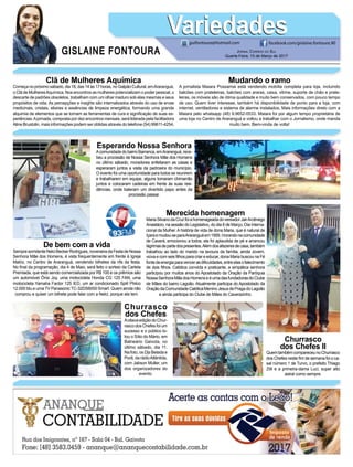 Clã de Mulheres Aquímica
Começanopróximosábado,dia18,das14às17horas,noGalpãoCultural,emAraranguá,
o Clã de MulheresAquímica. Nos encontros as mulheres potencializam o poder pessoal, o
descarte de padrões obsoletos, trabalham com um olhar maduro sob elas mesmas e seus
propósitos de vida. As percepções e insights são internalizados através do uso de ervas
medicinais, cristais, elixires e essências de limpeza energética, formando uma grande
alquimia de elementos que se tornam as ferramentas de cura e significação de suas ex-
periências.Ajornada, composta por dez encontros mensais, será liderada pela facilitadora
Aline Brustolin, mais informações podem ser obtidas através do telefone (54) 99611-4254.
Mudando o ramo
A jornalista Maiara Possamai está vendendo mobília completa para loja, incluindo
balcões com prateleiras, balcões com araras, caixa, vitrine, suporte de chão e prate-
leiras, os móveis são de ótima qualidade e muito bem conservados, com pouco tempo
de uso. Quem tiver interesse, também há disponibilidade de ponto para a loja, com
internet, ventiladores e sistema de alarme instalados. Mais informações direto com a
Maiara pelo whatsapp (48) 9.9652-0533. Maiara foi por algum tempo proprietária de
uma loja no Centro de Araranguá e voltou a trabalhar com o Jornalismo, onde manda
muito bem. Bem-vinda de volta!
De bem com a vida
SempresorridenteNelciBeckerRodrigues,noveneiradaFestadeNossa
Senhora Mãe dos Homens, é vista frequentemente em frente à Igreja
Matriz, no Centro de Araranguá, vendendo bilhetes da rifa da festa.
No final da programação, dia 4 de Maio, será feito o sorteio da Cartela
Premiada, que está sendo comercializada por R$ 100 e os prêmios são
um automóvel Ônix Joy, uma motocicleta Honda CG 125 FAN, uma
motocicleta Yamaha Factor 125 IED, um ar condicionado Split Philco
12.000 btu e uma TV Panasonic TC-32DS6000 Smart. Quem ainda não
comprou e quiser um bilhete pode falar com a Nelci, porque ela tem.
Merecida homenagem
MariaSilvanodaCruzfoiahomenageadadovereadorJairArcênego
Anastácio, na sessão do Legislativo, do dia 8 de Março, Dia Interna-
cional da Mulher. A história de vida de dona Maria, que é natural de
Içaraemudou-separaAraranguáem1959,morandonacomunidade
de Caverá, emocionou a todos, ela foi aplaudida de pé e arrancou
lágrimasdepartedospresentes.Alémdosafazeresdecasa,também
trabalhou ao lado do marido na lavoura da família, ainda Jovem,
viúva e com seis filhos para criar e educar, dona Maria buscou na Fé
fontedeenergiaparavencerasdificuldades,entreelasofalecimento
de dois filhos. Católica convicta e praticante, a simpática senhora
participou por muitos anos do Apostolado da Oração da Paróquia
NossaSenhoraMãedosHomenseéumadasfundadorasdoClube
de Mães do bairro Lagoão. Atualmente participa do Apostolado da
OraçãodaComunidadeCatólicaMeninoJesusdePragadoLagoão
e ainda participa do Clube de Mães do Caverazinho.
Esperando Nossa Senhora
AcomunidadedobairroBarranca,emAraranguá,rece-
beu a procissão de Nossa Senhora Mãe dos Homens
no último sábado, moradores enfeitaram as casas e
esperaram juntos a visita da padroeira do município.
O evento foi uma oportunidade para todos se reunirem
e trabalharem em equipe, alguns tomaram chimarrão
juntos e colocaram cadeiras em frente às suas resi-
dências, onde bateram um divertido papo antes da
procissão passar.
Churrasco
dos Chefes
AoitavaediçãodoChur-
rascodosChefesfoium
sucesso e o público lo-
tou o Sítio do Mário, em
Balneário Gaivota, no
último sábado, dia 11.
Na foto, os Djs Belada e
Porã, da rádioAtlântida,
com Jabson Muller, um
dos organizadores do
evento.
Churrasco
dos Chefes II
QuemtambémcompareceunoChurrasco
dos Chefes neste fim de semana foi o ca-
sal número 1 de Turvo, o prefeito Thiago
Zilli e a primeira-dama Luci, super alto
astral como sempre.
GISLAINE FONTOURA
VariedadesVariedades
Jornal Correio do Sul
Quarta-Feira, 15 de Março de 2017
guifontoura@hotmail.com facebook.com/gislaine.fontoura.90
 