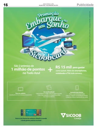 16 PublicidadeJornal Correio do Sul
Quinta-Feira, 15 de dezembro de 2016
R$ 15 mil para gastar
como quiser. Além de smartphones,
notebooks eTVs toda semana.noTudo Azul
1 milhão de pontos +
São 2 prêmios de
EstaéasuachancedeconheceroBrasileomundo
eaindaganharprêmiosincríveis!
Aumentesuaschances
•BaixeoappdoSicoobMobile
•FaçaseucadastronoSicoobcardPrêmios
•Suspendaafaturaimpressadoseucartão
UseseuSicoobcard
Cadacompranocréditovaleumcupomdasorte.
Etemmais:pagandonamaquininhaSIPAG
suaschancesdobram.
Façaseucadastro
sicoobcard.com.br/embarquenoseusonho
Imagemmeramenteilustrativa.Campanhaválidade07/11/2016a07/01/2017.AutorizaçãoSEAE/MF nº04/0431/2016.
 
