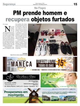 15Segurança Jornal Correio do Sul
Sexta-Feira, 16 de Março de 2018
No Flagra
PM prende homem e
recupera objetos furtados
N
a tarde
de quar-
ta-feira,
por vol-
t a d a s
16h, uma guarnição da Po-
lícia Militar de Araranguá
em rondas no bairro Sanga
da Areia, abordou um ho-
mem em atitude suspeita,
que estava na posse de uma
sacola. No interior da saco-
la, os policiais encontraram
diversos objetos de origem
duvidosa, dentre eles uma
carteira feminina com uma
carteira de identidade.
Imediatamente, a cen-
tral de emergências reali-
Araranguá zou consulta e fez contato
com a portadora da carteira
de identidade, sendo que
esta relatou ter saído de
sua residência a poucos
instantes e que iria retornar
ao local. Ainda durante
a abordagem, o homem
confessou ter furtado uma
residência, e que inclusive
havia escondido uma tele-
visão em um matagal, para
ir buscar mais tarde.
A proprietária esteve
no local e reconheceu os
objetos furtados. Diante
dos fatos, o homem recebeu
voz de prisão e foi encami-
nhado à central de polícia,
juntamente com os bens
recuperados.
CARTEIRA:
Objeto feminino chamou atenção de policiais
 