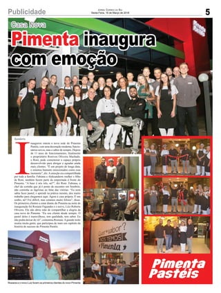 5Publicidade
Casa Nova
JORNAL CORREIO DO SUL
Sexta-Feira, 16 de Março de 2018
Pimenta inaugura
com emoção
Rosiane e o noivo Luiz foram os primeiros clientes do novo Pimenta
I
naugurou ontem a nova sede do Pimenta
Pastéis, com uma decoração moderna, funcio-
nários novos, mas o sabor de sempre. Depois
de 11 anos de funcionamento, ﬁnalmente
o proprietário Ronivon Oliveira Machado,
o Roni, pode comemorar o espaço próprio
desenvolvido para abrigar e agradar ainda
mais clientes. “É um projeto de longa data,
e estamos bastante emocionados como esse
momento”, diz.Aemoção era compartilhada
por toda a família. Fabiana e Aleksanderm mulher e ﬁlho
de Roni, também fazem parte da empreitada à frente do
Pimenta. “A base é nós três, né?”, diz Roni. Fabiana, a
chef da cozinha que já é ponto de encontro em Sombrio,
não continha as lágrimas ao falar das vitórias. “Eu nem
sabia fazer pastel, e aprendi na prática mesmo, deu muito
trabalho para chegarmos aqui. Agora é casa própria. É um
sonho, né? Foi difícil, mas estamos muito felizes”, disse.
Os primeiros clientes a estar diante do Pimenta na noite de
inauguração foi Rosiane Fagundes e o noivo, Luiz Roberto
Oliveira. Ela não abriu mão de compartilhar a alegria da
casa nova do Pimenta. “Eu sou cliente desde sempre. O
pastel deles é maravilhoso, tem qualidade, tem sabor. Eu
não podia deixar de vir”, comentou Rosiane.Agrande noite
reuniu muita gente, que participou de mais um capítulo da
história de sucesso do Pimenta Pastéis.
Sombrio
 