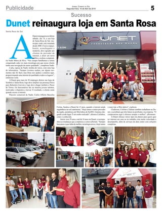 5Publicidade Jornal Correio do Sul
Segunda-Feira, 16 de Abril de 2018
Sucesso
Santa Rosa do Sul
Dunet reinaugura loja em Santa Rosa
A
Dunetreinaugurounoúltimo
sábado, dia 14, a sua loja
de Santa Rosa do Sul, mu-
nicípio onde está instalada
desde 2008. O novo espaço,
bonito, aconchegante e
moderno, deve agradar aos
clientes do provedor de
internet, e atrair um novo
público, avaliou o empresá-
rio Nadir Matos da Silva. “Nós sempre batalhamos e temos
conquistado cada vez mais tecnologia pra que nosso cliente
tenha uma navegação de maior qualidade”, completou Nadir.
Carla, esposa de Nadir, lembra do início, com uma loja
de informática. “Sempre tivemos sonhos, em alguns mo-
mentos não foi fácil, mas Deus nos ajudou e estamos aqui,
proporcionando uma internet de qualidade a todos os lugares”,
enfatizou Carla.
A Dunet gera mais de 30 empregos diretos nas lojas de
Sombrio e Santa Rosa, logo deve ampliar sua presença física
para Balneário Gaivota e logo deve chegar também a Passo
de Torres. Os funcionários são na maioria jovens talentos,
motivados e dispostos a inovar. O resultado, o cliente sente
quando acessa a internet.
Parceiro comercial de Nadir, Carlos Alberto Barcelos
Freitas, fundou a Dunet há 12 anos, quando a internet ainda
engatinhava no sul catarinense. “Hoje somos o maior provedor
da região, atendemos até Morrinhos do Sul/RS. Estamos che-
gando a todo lugar. É um sonho realizado”, afirmou Carlinhos,
como é conhecido.
Júnior, tem 29 anos, está há 10 anos na Dunet, e acompa-
nhou as mudanças que a empresa e o setor sofreram. “Sempre
buscamos o que tinha de melhor, tecnologia nova, e hoje temos
o mais top, a fibra óptica”, explicou.
Clederson, Cristian e Edimar também trabalham na Du-
net, e acreditam que têm futuro na profissão e na empresa. “O
compromisso aqui é oferecer sempre o melhor”, afirmaram.
A Dunet oferece vários tipos de planos para quem quer
ter internet em casa ou no trabalho com muita velocidade e
desempenho, além de serviços de data center com soluções
completas.
 