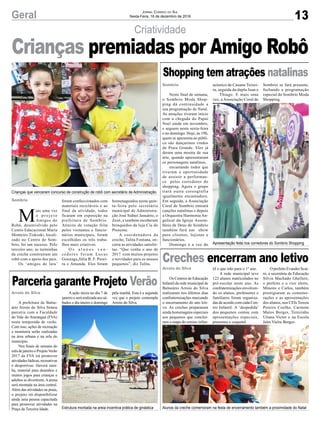 Criatividade
Crianças que venceram concurso de construção de robô com secretário de Administração
Apresentação feita nos corredores do Sombrio Shopping
Estrutura montada na areia incentiva prática de ginástica Alunos da creche comemoram na festa de encerramento também a proximidade do Natal
M
ais uma vez
o p r o j e t o
Amigos do
Robô, desenvolvido pelo
Centro Educacional Maria
Monteiro Tiskoski, locali-
zado no Centro de Som-
brio, foi um sucesso. Pelo
terceiro ano, as turminhas
da creche construíram um
robô com o apoio dos pais.
Os ‘amigos de lata’
Neste final de semana,
o Sombrio Moda Shop-
ping dá continuidade a
sua programação de Natal.
As atrações tiveram início
com a chegada do Papai
Noel ainda em novembro,
e seguem nesta sexta-feira
e no domingo. Hoje, às 19h,
quem se apresenta ao públi-
co são dançarinos vindos
de Praia Grande. Eles já
deram uma mostra de sua
arte, quando apresentaram
os personagens natalinos,
encantando todos que
tiveram a oportunidade
de assistir a performan-
ce pelos corredores do
shopping. Agora o grupo
trará outra coreografia
igualmente encantadora.
Em seguida, a Associação
Coral de Sombrio entoará
canções natalinas e depois
a Orquestra Harmonia An-
gelical da Igreja Assem-
bleia de Deus de Sombrio
também fará um show
para clientes, lojistas e
funcionários.
Domingo é a vez do
Os Centros de Educação
Infantil da rede municipal de
Balneário Arroio do Silva
realizaram nos últimos dias
confraternizações marcando
o encerramento do ano leti-
vo. As creches prepararam
ainda homenagens especiais
aos pequenos que concluí-
ram a etapa do ensino infan-
A prefeitura de Balne-
ário Arroio do Silva firmou
parceria com a Faculdade
do Vale do Araranguá (FVA)
nesta temporada de verão.
Com isso, ações de recreação
e monitoria serão realizadas
na área urbana e na orla do
município.
Nos finais de semana do
mês de janeiro o ProjetoVerão
2017 da FVA irá promover
atividades lúdicas, recreativas
e desportivas. Haverá zum-
ba, material para desenhos e
muitos jogos para crianças e
adultos se divertirem.Aarena
será montada na área central.
Além das atividades na praia,
o projeto irá disponibilizar
ainda uma pessoa capacitada
para promover atividades na
Praça da Terceira Idade.
Sombrio
Sombrio
Arroio do Silva
Arroio do Silva
foram confeccionados com
materiais recicláveis e ao
final da atividade, todos
ficaram em exposição na
prefeitura de Sombrio.
Através de votação feita
pelos visitantes e funcio-
nários municipais, foram
escolhidos os três traba-
lhos mais criativos.
O s a l u n o s v e n -
cedores foram Lucas
Gonzaga,Júlia B. F. Perei-
ra e Amanda. Eles foram
acústico de Cauane Teixei-
ra, seguida da dupla Juan e
Thiago. E mais uma
vez, a Associação Coral de
til e que irão para o 1º ano.
A rede municipal teve
122 alunos matriculados no
pré-escolar neste ano. As
confraternizações envolven-
do os alunos, professores e
familiares foram organiza-
das de acordo com cada Cen-
tro Infantil. A ‘despedida’
dos pequenos contou com
apresentações especiais,
presentes e coquetel.
A ação inicia no dia 7 de
janeiro e será realizada aos sá-
bados o dia inteiro e domingo
homenageados nesta quin-
ta-feira pelo secretário
municipal de Administra-
ção José Sidnei Januário, o
Zezé, e também receberam
brinquedos da loja Cia do
Presente.
A coordenadora da
creche, Talita Fontana, en-
cerra as atividades satisfei-
tas. “Que venha o ano de
2017 com muitos projetos
e novidades para os nossos
pequenos”, diz Talita.
Sombrio se fará presente,
fechando a programação
especial do Sombrio Moda
Shopping.
OprefeitoEvandroScai-
ni, a secretária de Educação
Silvia Machado Ghellere,
o prefeito e o vice eleito,
Mineiro e Carlos, também
prestigiaram as comemo-
rações e as apresentações
dos alunos, nos CEIs Tereza
Pereira Coelho, Carmem
Matos Borges, Terezinha
Uliana Victor e na Escola
Jaira Vieira Borges.
pela manhã. Esta é a segunda
vez que o projeto contempla
Arroio do Silva.
Crianças premiadas por Amigo Robô
Shopping tem atrações natalinas
Creches encerram ano letivo
Parceria garante Projeto Verão
13Geral Jornal Correio do Sul
Sexta-Feira, 16 de dezembro de 2016
FOTO:ARQUIVODOPROPRIOSHOPPING
 