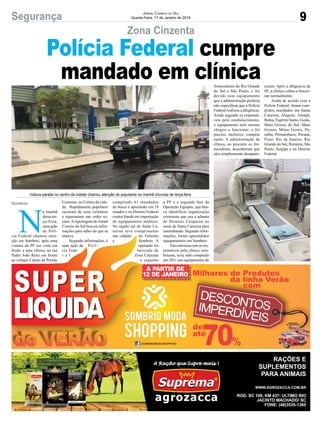 9Segurança JORNAL CORREIO DO SUL
Quarta-Feira, 17 de Janeiro de 2018
Viatura parada no centro da cidade chamou atenção de populares na manhã chuvosa de terça-feira
N
a manhã
dessa ter-
ça-feira,
uma ação
da Polí-
cia Federal chamou aten-
ção em Sombrio, após uma
viatura da PF ser vista em
frente a uma clínica, na rua
Padre João Reitz em frente
ao colégio Catulo da Paixão
Cearense, no Centro da cida-
de. Rapidamente populares
sacaram de seus celulares
e repassaram nas redes so-
ciais.Areportagem do Jornal
Correio do Sul buscou infor-
mações para saber do que se
tratava.
Segundo informações, é
uma ação da Polí-
cia Fede-
r a l
cumprindo 61 mandados
de busca e apreensão em 18
estados e no Distrito Federal
contra fraude em importação
de equipamentos médicos.
Na região sul de Santa Ca-
tarina teve cumprimento
nas cidades de Tubarão
e Sombrio. A
operação foi
batizada de
Zona Cinzenta
e segundo
Sombrio
Zona Cinzenta
Polícia Federal cumpre
mandado em clínica
a PF é a segunda fase da
Operação Equipos, que bus-
ca identificar organização
criminosa que usa a aduana
de Dionísio Cerqueira no
oeste de Santa Catarina para
contrabando. Segundo infor-
mações, foram apreendidos
equipamentos em Sombrio.
Em conversa com os res-
ponsáveis pela clínica som-
briense, teria sido comprado
em 2011 um equipamento de
fornecedores do Rio Grande
do Sul e São Paulo, e foi
devido esse equipamento
que a administração preferiu
não especiﬁcar que a Polícia
Federal realizou a diligência.
Ainda segundo os responsá-
veis pelo estabelecimento,
o equipamento nem mesmo
chegou a funcionar, e foi
preciso, inclusive, comprar
outro. A administração da
clínica, ao procurar os for-
necedores, descobriram que
eles simplesmente desapare-
ceram. Após a diligencia da
PF, a clínica voltou a funcio-
nar normalmente.
Ainda de acordo com a
Polícia Federal, foram cum-
pridos mandados em Santa
Catarina, Alagoas, Amapá,
Bahia, Espirito Santo, Goiás,
Mato Grosso do Sul, Mato
Grosso, Minas Gerais, Pa-
raíba, Pernambuco, Paraná,
Piauí, Rio de Janeiro, Rio
Grande do Sul, Roraima, São
Paulo, Sergipe e no Distrito
Federal.
cia Federal chamou aten-
ção em Sombrio, após uma
viatura da PF ser vista em
frente a uma clínica, na rua
Padre João Reitz em frente
ao colégio Catulo da Paixão
tratava.
Segundo informações, é
uma ação da Polí-
cia Fede-
r a l
nas cidades de Tubarão
e Sombrio. A
operação foi
batizada de
Zona Cinzenta
e segundo
mações, foram apreendidos
equipamentos em Sombrio.
Em conversa com os res-
ponsáveis pela clínica som-
briense, teria sido comprado
em 2011 um equipamento de
 