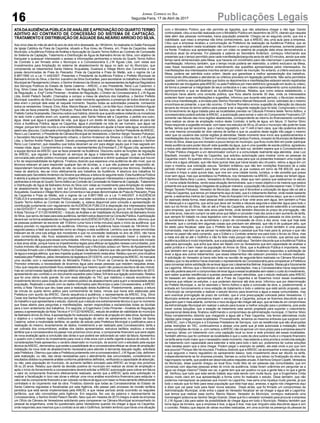 16 Publicações LegaisJornal Correio do Sul
Segunda-Feira, 17 de Abril de 2017
ATADAAUDIÊNCIAPÚBLICADEANÁLISEEAPROVAÇÃODOQUARTOTERMO
ADITIVO AO CONTRATO DE CONCESSÃO DO SISTEMA DE CAPTAÇÃO,
TRATAMENTO E DISTRIBUIÇÃO DE ÁGUADE BALNEÁRIOARROIO DO SILVA.
Aos cinco dias do mês de abril do ano de dois mil e dezessete, às 19h34min, foi realizada no Salão Paroquial
da Igreja Católica da Praia da Caçamba, situado a Rua Irineu de Oliveira, s/n, Praia da Caçamba, neste
Município, a Audiência Pública de Análise e Aprovação do Quarto Termo Aditivo ao Contrato de Concessão
do Sistema de Captação, Tratamento e Distribuição de Água de Balneário Arroio do Silva, com objetivo de
franquear a quaisquer interessado o acesso a informações pertinentes a minuta do Quarto Termo Aditivo
de Contrato a ser firmado entre o Município e a Concessionária E.J.W Águas Ltda, com vistas aos
Investimentos para Ampliação do sistema de abastecimento de água no lado sul do Município, que
compreende os loteamentos Santa Helena, Acquabela, Guairacá e Village Morro dos Conventos e nas
praias denominadas de Praia do Pescador, Praia da Caçamba e Praia do Melão, sob o regime da Lei
8.987/1995 c/c a Lei 11.445/2007. Presentes o Presidente da Audiência Pública o Prefeito Municipal de
BalneárioArroio do Silva, o Senhor Juscelino da Silva Guimarães; para secretariar os trabalhos o Secretário
Municipal de Planejamento Urbano, o SenhorAnderson da Silveira; os representantes daAgência Reguladora
dos Serviços Públicos do Estado de Santa Catarina – ARESC, o seu Presidente, Reno Luiz Caramori, o
Eng. Silvio Cesar dos Santos Rosa – Gerente de Regulação, Eng. Marnio Sebastião Graciosa – Analista
de Regulação, e, Engª Cintia Pimental – Analista de Regulação; o Diretor da Concessionária E.J.W Águas
Ltda, André Pietsch Serafin. Chamados a compor a mesa de abertura dos trabalhos, o Senhor Prefeito
Municipal Juscelino da Silva Guimarães, que neste momento agradeceu a presença de todos dizendo que
eles eram o porquê dele estar ali naquele momento. Saudou todas as autoridades presente, nomeando
todos os vereadores: Greyce, Elvio,Alice, Marcio Macan, Everaldo, Lei do MarAzul, chamo EdmilsonAguiar
que não se fazia presente, Sergio Policarpo, Paulo Martins dos Santos, que não se fazia presente, o Vice-
Prefeito Carlos Scarsanella. Discorreu sobre sua história, dizendo que quando esteve visitando os moradores
do lado norte o pedido eram um, quando passou pelo Santa Helena até a Caçamba, o pedido era outro,
água, disse que água é qualidade de vida, que água é um direito de todos, que hoje estava ali para dar
início a Audiência Pública, água na Caçamba, água é prioridade na vida do ser humano, que água vai
chegar, porque tem todo mundo e uma coletividade empenhados em ajudar a trazer esta água, encerrando
assim seu discurso; Continuada a formação da Mesa, foi chamado a compor o Senhor Presidente deARESC,
Reno Luiz Caramori; o Presidente de Câmara Municipal de Vereadores, o Senhor Sergio Tavares Policarpo;
o Secretário Municipal de Planejamento Urbano, o Senhor Anderson da Silveira; o Diretor da E.J.W Águas
Ltda, o Senhor André Pietsch Serafin. Dando prosseguimento aos trabalhos, fez uso da palavra o Senhor
Reno Luiz Caramori, que ressaltou que todos deveriam se unir para eleger aquilo que é mas sagrado em
nossas vidas, água. Cumprimentou a mesa, os representantes da Empresa E.J.W Águas Ltda, apresentou
a equipe técnica da ARESC que se fazia presente na Audiência. Discorreu sobre as funções de regulação
da ARESC, que regulam e fiscalizam os serviços de água e tratamento de esgoto, que na Audiência
convocada pelo poder público municipal, estavam ali para colaborar e dirimir quaisquer dúvidas que houver
e for de responsabilidade da Agência. Finalizou dizendo que esperava uma audiência de alto nível, que os
técnicos estavam ali para responder qualquer tipo de dúvidas, e, o que não pudesse ser respondido ali,
responderiam futuramente, através do site, da ouvidoria, ou até, com a presença dos técnicos. Desfeita a
mesa de abertura, deu-se início efetivamente aos trabalhos da Audiência. A abertura dos trabalhos foi
realizada pelo SecretárioAnderson da Silveira que efetuou a leitura do seguinte texto: EstaAudiência Pública
é aberta a qualquer interessado, têm por objetivo franquear quaisquer interessados o acesso a informações
pertinentes à minuta do QuartoTermoAditivo ao Contrato de Concessão do Sistema de Captação,Tratamento
e Distribuição de Água de Balneário Arroio do Silva com vistas ao Investimento para Ampliação do sistema
de abastecimento de água no lado sul do Município, que compreende os loteamentos Santa Helena,
Acquabela, Guairacá e Village Morro dos Conventos e nas praias denominadas de Praia do Pescador, Praia
da Caçamba e Praia do Melão, sob o regime da Lei 8.987/1995 c/c a Lei 11.445/2007. A AUDIÊNCIA
PÚBLICA é precedida da Consulta Pública, que visa obter subsídios e contribuições para a formulação do
Quarto Termo Aditivo ao Contrato de Concessão, e, estava disponível para consulta e apresentação de
contribuição juntamente com regulamento da AUDIÊNCIA PÚBLICA à disposição dos interessados desde
o dia 02/03/2017, no seguinte endereço: - Internet http://www.arroiodosilva.sc.gov.br, link Consulta Pública.
A Nota Técnica nº 011/2016/ARESC – Estudo de Análise e de Viabilidade do Município de Balneário Arroio
do Silva, que serviu de base para esta audiência, também estva disponível na Consulta Pública.Aparticipação
deverá ser na forma estabelecida no Regulamento daAUDIÊNCIAPÚBLICA. Posteriormente, informou que
as pessoas poderiam se escrever até 1h30min (uma hora e trinta minutos) após o início da audiência, que
estava previsto no regulamento da audiência. Informou que a Audiência havia iniciado às 19h34min. Em
seguida passou a falar aos presentes como se chegou a esta audiência. Lembrou que as áreas envolvidas
tratavam-se de uma luta antiga dos moradores e que na concessão realizada no ano de 2003, não havia
sido contemplada, não ficou estabelecido como meta do edital de concessão trazer o sistema de
abastecimento de água para essas comunidades. Informou que o processo efetivamente havia sido iniciado
a dois anos atrás, porque havia os impedimentos legais para efetuar as ligações nessas comunidades, pois
muitos imóveis não possuem escrituras. Recordando que o Município possui um Termo de Ajustamento de
Condutas firmado com o Ministério Publico do Estado de Santa Catarina que não permite autorizar ligações
de água e energia elétrica, que isso impedia qualquer investimento nesta área. Relatou que em uma iniciativa
realizada pela Prefeitura, pelos Vereadores da legislatura 2013/2016, com a presença daARESC, foi marcada
uma reunião com o representante do Ministério Público no Fórum da Comarca de Araranguá, onde o
Promotor entendeu a necessidade de levarmos água para essas pessoas que residem naquelas áreas.
Citou que naquela oportunidade ficou estabelecido que mesmo quem não possuía escritura de seu imóvel,
mas se comprovasse ligação de energia elétrica realizada em sua residência até 15 de dezembro de 2015,
apresentando seu contrato e um documento expedido pela Celesc S/Aterá sua ligação autorizada. Relatou
que foi uma vitória muito grande, foi com essa alteração no TAC que viabilizou o estudo econômico de
investimento técnico para criação de um sistema público de abastecimento para suprir a necessidade desta
população. Realizado o estudo com os dados informados pelo Município e pela Concessionária, a ARESC
emitiu a Nota Técnica que deu base para a realização desta Audiência. Posteriormente, passou a leitura
da minuta do quarto termo aditivo para conhecimento de todos, minuta que havia sido elaborada pela
Prefeitura com auxílio da ARESC. Dando sequência à audiência, o representante da ARESC, Eng. Silvio
Cesar dos Santos Rosa que informou aos participantes que foi a Técnica Cintia Pimentel que esteve a frente
do trabalho e que apresentaria o estudo, dizendo que o estudo era extremamente técnico e que no momento
que fosse aberto para perguntas e manifestações, seriam respondidas e esclarecidas todas as dúvidas
para o bom andamento dos trabalhos. Em seguida, a Engenheira Cintia Pimentel – Analista de Regulação
passou a apresentação da Nota Técnica nº 011/2016/ARESC, estudo de análise de viabilidade do município
de BalneárioArroio do Silva.Aapresentação foi realizada em sistema de projeção em data show.Apresentou
o objetivo e o contexto legal e institucional da regulação do setor de saneamento no Estado de Santa
Catarina; sobre a modicidade tarifária; do pedido de estudo pela Prefeitura Municipal e justificativa para a
realização do mesmo; levantamento de dados; investimento a ser realizado pela Concessionária; tarifa a
ser cobrada dos consumidores; análise dos dados apresentados; estrutura tarifária; explicou a revisão
tarifária que a concessionária irá passar nos próximos cinco anos; o componente financeiro que será objeto
de nova avaliação após a conclusão das obras e que poderá ser adicionado ao valor da fatura; Apresentou
o quadro com o retorno do investimento para nove e vinte anos com a tarifa vigente à época do estudo. Em
considerações finais apresentou o cenário observado no município, de acordo com o estudado pela equipe
técnica daARESC, demonstrou que existe a possibilidade de a concessionária efetuar as obras de ampliação/
instalação da nova rede de abastecimento necessária para atender à demanda daquela região, solicitada
pela Prefeitura. Obervou que cabe a Prefeitura juntamente com a concessionária E.J.W Águas Ltda, definirem
pela realização, ou não, das obras necessárias para o atendimento das comunidades, considerando os
resultados obtidos na presente análise conforme parâmetros definidos, verificando a capacidade de absorção,
ou não, pela população do município, do aumento tarifário simulado pela ARESC ao longo dos próximos
09 ou 20 anos. Relatou que diante da decisão positiva do município em realizar as obras de ampliação e
após o início do fornecimento a concessionária deverá solicitar aARESC autorização para cobrar em fatura
o valor do componente financeiro efetivamente realizado, sendo que a ARESC após esta solicitação irá
realizar a fiscalização in loco nas obras e efetuar uma nova análise econômico-financeira para estipular o
valor real do componente financeiro a ser cobrado na fatura de água com base no financiamento efetivamente
contratado e do orçamento real da obra. Finalizou dizendo que todas as Concessionárias do Estado de
Santa Catarina reguladas e fiscalizadas por esta Agência, irão passar pelo processo de revisão tarifária
periódica que está sendo implementada pela ARESC e que nesse período ainda ocorrerão os reajustes
tarifários, que são concedidas pela Agência. Em seguida, fez uso da palavra o representante da
Concessionária, o SenhorAndré Pietsch Serafin, falou que em meados de 2015 chegou à sede da empresa
um Ofício da Câmara de Vereadores solicitando para comparecer na Câmara Municipal acompanhado do
pessoal da engenharia, onde foi questionado pelos Vereadores quando iria chegar a água na Caçamba,
onde respondeu aos mesmos que o contrato ia só até o Golfinhos; também lembrou que havia uma situação
com o Ministério Público que não permitia as ligações, que não adiantava chegar e não ligar. Dando
continuidade, citou a reunião realizada com o Ministério Público em dezembro de 2015, citando que naquela
data além das pessoas nominadas, havia população presente. Chegou-se ao segundo ponto, que era a
viabilidade; que nisso a empresa não tinha conhecimento, que a ARESC deu uma aula para a empresa.
Citou que a empresa recebeu a comunicação da Prefeitura da realização da Audiência Pública, que as
pessoas que residem nesta localidade não conhecem o serviço prestado pela empresa, somente passam
na frente. Finalizou sua apresentação com um vídeo no sistema de projeção data show demonstrando a
estrutura atual da empresa. Foi passada a palavra ao Secretário Anderson, começou informando aos
presentes que o tempo permitido para cada manifestação/pergunta seria de até 03 minutos, sendo que este
tempo seria dimensionado pela Mesa, que haveria um cronômetro para não interromper o pensamento ou
manifestação. Informou também, que o tempo inicial poderia ser estendido, a critério exclusivo da Mesa,
caso fosse necessário para melhor entendimento das questões apresentadas pelos interessados. As
manifestações dos interessados inscritos seriam por ordem de inscrição. No entanto, a critério exclusivo da
Mesa, poderia ser admitida outra ordem, desde que garantisse a melhor apresentação dos trabalhos,
minimizando dificuldades e atendendo os critérios previstos em legislação pertinente. Não seria permitidos
apartes. Lembrou aos participantes que todos os depoimentos e manifestações estavam sendo registradas
e poderiam ser divulgados pelaARESC ou pela Prefeitura por meio eletrônico (gravação em áudio ou vídeo),
de forma a preservar a integridade de seus conteúdos e o seu máximo aproveitamento como subsídios ao
aprimoramento a que se destinam as Audiências Públicas. Relatou que como estava estabelecido, o
Município havia aberto uma consulta pública, que ficou aberta durante 30 dias, onde os interessados
poderiam fazer suas manifestações e sugestões. Informou que durante este período, o Município recebeu
uma única manifestação, a enviada pelo Senhor Romalino Manoel Rescarolli Junior, solicitado se o mesmo
encontrava-se presente, o que não ocorreu. O Senhor Romalino enviou sugestão de alteração da cláusula
terceira da minuta do termo aditivo para passar a ter a seguinte redação [que foi lida]: Comprovado o início
do fornecimento de água tratada para as localidades prevista na Cláusula Primeira deste Termo Aditivo, a
concessionária poderá solicitar àARESC, a autorização para somar o valor do Componente Financeiro-CP,
somente nas faturas das nova regiões abastecidas, correspondente ao retorno do financiamento contraído
para realizar as obras de ampliação motivo deste Contrato, à tarifa de água, em fatura. O Senhor Silvio
Rosa responde a sugestão enviada: com base nos estudos de 09 ou 20 anos o município não pode ter duas
tarifas, temos que ter isonomia, que o marco regulatório, Lei 11.445 é bem clara, que não podemos dentro
de uma mesma concessão ter dois valores de tarifas e que os usuários desta região irão pagar o mesmo
valor que os usuários das outras regiões já atendidas. Neste momento teve início aos questionamentos e
manifestações dos inscritos. O Senhor Francisco Ismael Cardozo Fontora, morador do Município de Balneário
Arroio do Silva, disse que era morador a pouco tempo do município, que ficou muito feliz em poder participar
desta audiência para poder discutir esta questão da água, que é uma questão de saúde pública, agradeceu
a todos pelo atendimento do clamor desta população do lado sul, também espera que a Concessionário e
o Poder Público cheguem a um denominador comum e a comunidade realmente seja atendida. Jose Luiz
Biazibetti, morador da Praia da Caçamba, que solicitou autorização para mostrar como as pessoas da
Caçamba vivem, foi quando retirou o chuveiro de sua casa para que os presentes tivessem uma noção de
como era a água utilizada, que não fazia quinze dias que havia lavado seu chuveiro, retirou a água em um
copo e mostrou sua coloração escura. Também enfatizou que não tem condições financeira de a cada
período chamar um posseiro para fazer uma ponteira, já que custava em torno de R$ 900,00, que seu
chuveiro é limpo a cada quinze dias, que vive em uma cidade bonita, turística, e não acredita que possa
viver sem água, mas que acreditava na Prefeitura, nos Vereadores na ARESC, que desta vez teriam água.
A Senhora Maria Alice Luciano, Vereadora do Município, disse que nem parece que estávamos no século
21, numa cidade litorânea, vendo essa situação demonstrada, que o nosso objetivo e da maioria que estava
presente era que essa água chegasse de qualquer maneira, a população não podia esperar mais. O Senhor
Sergio Tavares Policarpo, Vereador do Município, disse que é favorável a colocação de água não só até a
Praia da Caçamba, que temos um loteamento aqui do lado, que é o loteamento Belmar, onde reside bastante
gente, a seiscentos metros da Caçamba, Praia doArpoador mil e oitocentos metros daqui, que se o contrato
for assinado desta forma, esse pessoal está condenado a ficar vinte anos sem água, tem também a Praia
do Maracujá e a Lagoinha, que acha que deve ser revista a cláusula segunda e estender água para todo o
lado sul do Arroio do Silva, não só até a Praia da Caçamba, acha que está sendo estendido a concessão
para empresa, que tem mais sete anos pela frente, onde também discorda do prazo de prorrogação, não
de vinte anos, mas sim cumprir os sete anos que faltam e conceder mais dez anos e sem aumento de tarifa,
que sempre foi tratado na casa legislativa com os Vereadores da Legislatura passada os dois pontos, ou
se aumentava a tarifa ou se aumentaria o prazo de concessão de cinco a dez anos, mas que hoje está
diferente, que o contrato tem algumas coisas que precisam ser alterada, que não é de qualquer jeito, que
foi eleito para fiscalizar, sabe que o Prefeito tem boas intenções, que o André também é uma pessoa
humanizada, mas tem que se pensar na extensão para o pessoal que fica mais para lá, porque o que não
estiver no papel não será cumprido, que o Edital e o Contrato anterior era para todo o Arroio do Silva, mas
a meta era até só até o Golfinho e não foi feito mais porque não estava no contrato, que pensa que esta
audiência pública é muito importante, que a população está aqui. Também discorda que aAudiência Pública
seja para aprovação, que acha que deve ser falado com os Vereadores que tem capacidade de analisar a
parte jurídica e o bem maior da população do Arroio do Silva, que a Audiência Pública é importante, mas
que também tem que ser aprovado pelos Vereadores. O Secretário Anderson respondeu a solicitação de
levar a água aos outros loteamentos: que esses loteamentos não estavam previstos no estudo realizado.
A solicitação do Vereador já havia sido feita na reunião de segunda-feira realizada na Câmara Municipal.
Relatou que no dia anterior havia chamado o representante da Concessionária para comparecer a Prefeitura
para conversar sobre solicitação de se levar água nos Loteamentos Belmar,Arpoador, Maracujá e futuramente
na Lagoinha. Afirmou que o Município é sensível as solicitações, mas a Concessionária havia respondido
que não poderia assumir o compromisso de levar água a essas localidades sem saber o custo do investimento,
sem saber quantas residências e quantas pessoas seriam atendidas, que o estudo realizado pela ARESC
foi baseado em dados apresentados até a Praia da Caçamba e se fossemos incluir essas localidades
teríamos que refazer os estudos, o que poderiam demorar até dois anos. Informou que por determinação
do Prefeito Municipal, e, se for assinado o Termo Aditivo e após a conclusão da obra, e, posteriormente, a
entrada em funcionamento a nova estação de tratamento e todo o sistema que está sendo proposto, que
o Município se compromete a realizar o estudo técnico para levarmos a água a essas comunidades, mas
sem eventual prorrogação de prazo de contrato, que é uma preocupação colocada pelos Vereadores. O
Município entende que precisamos trazer o serviço até a Caçamba, porque se ficarmos discutindo que a
água tem quer ir mais adiante, corremos o risco da água não chegar até aqui, que se trata de um compromisso
da Administração Municipal em realizar o estudo para buscar a melhor solução para o problema, pois pode
haver outras soluções; que a estação de tratamento esta sendo projetada para suportar o crescimento
populacional desta área, finalizou reafirmando o compromisso da administração municipal. O Senhor Silvio
Rosa complementou dizendo que chegando a água até a Paia Caçamba, nós temos alternativas muito
rápidas para chegar a essas localidades. Provavelmente, teríamos os mesmos entraves que surgiram com
a ARESC, com o Município e a Empresa Prestadora de Serviços, com as residências que são alcançadas
pelas restrições do TAC, continuaremos a atrasar uma parte que já está autorizada a instalação; então
temos condições de iniciar, e, com certeza, aARESC não irá aprovar um novo prazo para a empresa assumir
o serviço; talvez um tratamento com uma captação local ou levar a rede primária até essas localidades.
Também afirmou que foi conhecer as localidades e que o custo da obra subiria muito e o impacto financeiro
na tarifa seria muito maior que o necessário neste momento; mas estando a obra pronta e construída estação
de tratamento com capacidade para estender a rede para todo o lado sul, poderemos ter outras soluções
mais baratas assim que a obra chegar. Podem pegar o exemplo do asfalto, ele está vindo e por que vem
aos poucos? Porque não há recursos. Finalizou dizendo que aARESC vai acompanhar a execução da obra
e que segundo o marco regulatório do saneamento básico, todo investimento deve ser diluído na tarifa,
independentemente se for empresa privada, Samae ou outra forma; que talvez na finalização da obra não
haja impacto na tarifa, que poderá ser absorvida pelos reajustes anuais.ASenhora Greyce Copetti, Vereadora
do Município, disse quando chegou ao local ficou muito feliz de ver pessoas das comunidades, que em
conversas com algumas pessoas antes do início da audiência, todas foram unânimes em perguntar se a
água vai chegar mesmo? Desta vez vai, a gente tem que ser positivo no que a gente fala e no que a gente
vê. Verificou que tudo que esta sendo tratado aqui esta sendo com muita lisura, que a Engenheira Cintia
deixou muito claro em sua apresentação a forma como foi realizado o estudo. Disse também, que não
podemos menosprezar as pessoas que moram na Lagoinha, mas seria uma injustiça muito grande, já que
todo o estudo que foi feito para essa população que está hoje aqui, ansiosa, e agora nós chegarmos aqui
e dizer que vai parar tudo para fazer novos estudos. Disse ainda, que foi firmado um compromisso da
Administração Municipal, onde entra o papel do Vereador fiscalizar se vai chegar a água até a Lagoinha;
que temos que realizar esse sonho. Marcio Macan, Vereador do Município, começou realizando uma
homenagem póstuma ao Senhor Sergio Grando. Disse que foi o vereador nomeado para procurar a empresa
E.J.W Águas Ltda para saber da possibilidade de chegar água em todo o Município. Relatou também que
toma água da torneira, que a empresa é boa, a água é boa, mas que ninguém esta discutindo água e sim
o contrato. Relatou que depois de várias reuniões realizadas, em uma ocorrida na presença do pessoal da
 