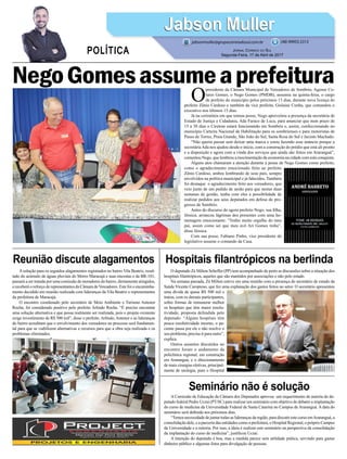 NegoGomesassumeaprefeitura
Reunião discute alagamentos
Seminário não é solução
Hospitais filantrópicos na berlinda
O
presidente da Câmara Municipal de Vereadores de Sombrio, Agenor Co-
lares Gomes, o Nego Gomes (PMDB), assumiu na quinta-feira, o cargo
de prefeito do município pelos próximos 13 dias, durante nova licença do
prefeito Zênio Cardoso e também da vice prefeita, Gislaine Cunha, que comandou o
executivo nos últimos 15 dias.
Já na cerimônia em que tomou posse, Nego aproveitou a presença da secretária de
Estado de Justiça e Cidadania, Ada Faraco de Luca, para anunciar que num prazo de
15 a 30 dias o Ciretran estará funcionando em Sombrio e, assim, confeccionando no
município Carteira Nacional de Habilitação para os sombrienses e para motoristas de
Passo de Torres, Praia Grande, São João do Sul, Santa Rosa do Sul e Jacinto Machado.
“Não queria passar sem deixar uma marca e estou fazendo esse anúncio porque a
secretáriaAda nos ajudou desde o início, com a construção do prédio que está ali pronto
e a disposição e agora com a vinda dos serviços que ainda são feitos em Araranguá”,
comentou Nego, que lembrou a mocimentação da economia na cidade com esta conquista.
Alguns atos chamaram a atenção durante a posse de Nego Gomes como prefeito,
como o agradecimento emocionado feito ao prefeito
Zênio Cardoso, ambos lembrando de seus pais, sempre
envolvidos na política municipal e já falecidos. Também
foi destaque o agradecimento feito aos vereadores, que
veio junto de um pedido de união para que nestas duas
semanas de gestão, tenha com eles a possibilidade de
realizar pedidos aos seus deputados em defesa do pro-
gresso de Sombrio.
Antes do discurso do agora prefeito Nego, sua filha,
Jéssica, arrancou lágrimas dos presentes com uma ho-
menagem emocionante. “Tenho muito orgulho do meu
pai, assim como sei que meu avô Ari Gomes tinha”,
disse Jéssica.
Com sua posse, Fabiano Pinho, vice presidente do
legislativo assume o comando da Casa.
Jabson MullerJabson Muller
Jornal Correio do Sul
Segunda-Feira, 17 de Abril de 2017
(48) 99955.5313
POLÍTICA
jabsonmuller@grupocorreiodosul.com.br
A solução para os seguidos alagamentos registrados no bairro Vila Beatriz, resul-
tado do acúmulo de águas pluviais do Morro Maracajá e suas encostas e da BR-101,
passará a ser tratada por uma comissão de moradores do bairro, diretamente atingidos,
e receberá o reforço de representantes da Câmara deVereadores. Este foi o encaminha-
mento decidido em reunião realizada com lideranças da Vila Beatriz e representantes
da prefeitura de Maracajá.
O encontro coordenado pelo secretário de Meio Ambiente e Turismo Antenor
Rocha, foi considerado positivo pelo prefeito Arlindo Rocha. “É preciso encontrar
uma solução alternativa e que possa realmente ser realizada, pois o projeto existente
exige investimento de R$ 500 mil”, disse o prefeito. Arlindo, Antenor e as lideranças
do bairro acreditam que o envolvimento dos vereadores no processo será fundamen-
tal para que se viabilizem alternativas e recursos para que a obra seja realizada e os
problemas eliminados.
A Comissão de Educação da Câmara dos Deputados aprovou um requerimento de autoria do de-
putado federal Pedro Uczai (PT/SC) para realizar um seminário com objetivo de debater a implantação
do curso de medicina da Universidade Federal de Santa Catarina no Campus de Araranguá. A data do
seminário será definida nos próximos dias.
“Temos necessidade de juntar todas as lideranças da região, para discutir este curso emAraranguá, a
consolidação dele, e a parceria das entidades como a prefeitura, o Hospital Regional, o próprio Campus
da Universidade e a reitoria. Por isso, a ideia é realizar este seminário na perspectiva da consolidação
da implantação do curso de medicina”, justificou Uczai.
A intenção do deputado é boa, mas a medida parece sem utilidade prática, servindo para gastar
dinheiro público e algumas fotos para divulgação de pessoas.
O deputado Zé Milton Scheffer (PP) tem acompanhado de perto as discussões sobre a situação dos
hospitais filantrópicos, aqueles que são mantidos por associações e não pelo estado.
Na semana passada, Zé Milton esteve em uma reunião com a presença do secretário de estado da
Saúde Vicente Caropreso, que fez uma explanação dos gastos feitos no setor. O secretário apresentou
uma dívida de quase R$ 500 mil e
tratou, com os demais participantes,
sobre formas de remunerar melhor
os hospitais que têm maior resolu-
tividade, proposta defendida pelo
deputado. “Alguns hospitais têm
pouca resolutividade mesmo, o pa-
ciente passa por ele e não resolve o
seu problema, precisa ir para outro”,
explica.
Outros assuntos discutidos no
encontro foram o andamento da
policlínica regional, em construção
em Araranguá, e o direcionamento
de mais cirurgias eletivas, principal-
mente de urulogia, para o Hospital
 