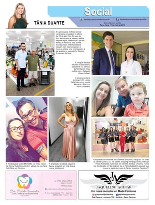 TÂNIA DUARTE Jornal Correio do Sul
Terça-Feira, 17 de Abril de 2018
tania@grupocorreiodosul.com.br facebook.com/tania.duartecoelho
SocialSocial
A Loja Cooperja de Praia Grande
comemorou aniversário no último
dia 09 de abril. São 34 anos de
bom atendimento e presença efetiva
naquela região. Neste dia a Loja não
fechou ao meio dia, toda a linha
de máquinas e eletrodomésticos
estavam com preços especiais e
houve o sorteou uma churrasqueira a
gás giratória, o vencedor foi Dionísio
Schardosin da Silva.
A empresária sombriense Joice Teixeira Gonçalves, inaugurou na noite
da última quarta (11), no Center Shopping Araranguá mais uma Loja
Pérola Acessórios. Com lojas em Sombrio, Torres e Criciúma, e uma
loja de atacado, em São João do Sul, a Pérola Acessórios expande sua
marca na região por meio do Center shopping. Parabéns!!!
A empresária e estilista Jaqueline
Aguiar arrasando em look da sua
marca. Lindíssima!
A cirurgião dentista
Michelle Scarsanella foi
palestrante na Semana
da Família em Turvo,
na foto com o Delegado
Ulisses Gabriel.
A fisioterapeuta Gizele Micheletto e o irmão Daniel
da Clinica Reabilitar curtindo o sábado no Ana Terra
Café Store em Criciúma.
A aniversariante de
domingo (15), Leneza
Della Krás com o marido
Alemão e o filho Luiz
Otávio. Parabéns!
 