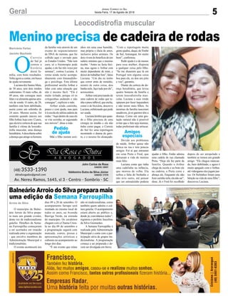 5Geral Jornal Correio do Sul
Sexta-Feira, 17 de Agosto de 2018
Arroio do Silva
Marivânia Farias
Jacinto Machado
Balneário Arroio do Silva prepara mais
uma edição da Semana Farroupilha
Menino precisa de cadeira de rodas
O município de Balne-
ário Arroio do Silva prepa-
ra mais um grande evento,
desta vez de tradicionalismo
gaúcho. Detalhes da Sema-
na Farroupilha começaram
a ser acertados em reunião
realizada entre a organização
- que envolve membros da
Administração Municipal e
tradicionalistas.
O evento acontecerá nos
O
Correio
do Sul já
contou a
história
desta fa-
mília, com bons resultados.
Volta agora a contar, em busca
de ajuda novamente.
Luciana dos Santos Maia,
de 38 anos, tem dois irmãos
cadeirantes. O mais velho, de
49 anos, não consegue mais
falar e se alimenta apenas atra-
vés de sonda. O outro, de 28,
também está bem debilitado,
assim como um sobrinho de
24 anos. Mesmo assim, foi
somente quando nasceu seu
filhoArthur,hojecom12anos,
que ela teve certeza de que sua
família é vítima da leocodis-
trofia muscular, uma doença
hereditária.Adescobertasobre
adoençaqueatingeoshomens
Leocodistrofia muscular
dias 09 a 20 de setembro. O
acampamento farrapo será
montado no mesmo local de
todos os anos, na Avenida
Barriga Verde, na entrada
do município. Os cavaleiros
chegam com a Chama Criou-
la no dia 09 de setembro e
a programação seguirá com
mateada, contos, prosas e
apresentações artísticas e
culturais no acampamento ao
longo dos dias.
“É um evento que reúne
da família veio através de um
exame de sequenciamento
de DNA do menino, que foi
colhido aqui e enviado para
os Estados Unidos. “Não tem
cura, só a fisioterapia pode
ajudar, e ele faz três vezes por
semana”, contou Luciana. A
rotina ainda inclui acompa-
nhamento com fonoaudiólo-
ga e psicóloga. Esta última
profissional auxilia Arthur a
lidar com uma situação que
não é mesmo fácil. “Ele é
muito irritado, porque vê os
coleguinhas andando e não
consegue”, explicou a mãe.
Arthur ainda caminha,
pouco e com ajuda, mas para
iràescolaeleutilizacadeirade
rodas.“Aquidentrodecasaele
se vira sozinho, se segurando
nos móveis”, disse a mãe.
Mãe e filho moram sozi-
não só tradicionalistas, como
também quem admira a cul-
tura gaúcha. O acampamento
estará aberto ao público e,
desde já, convidamos todos”,
registrou o prefeito Juscelino
da Silva Guimarães.
A Semana Farroupilha é
realizada pela Administração
Municipal e conta com a par-
ticipação ativa de grupos tra-
dicionalistas. A programação
começa a ser preparada e de-
verá ser divulgada em breve.
nhos em uma casa humilde,
mas própria e cheia de amor,
inclusive pelos animais. Os
doisvivemdobenefíciodeum
salário mínimo que o menino
recebe. “Antes eu fazia faxi-
na, mas agora o Arthur está
muito dependente de mim, e
deixei de trabalhar fora”, falou
Luciana. “Um dia eu tenho
que correr atrás de remédio,
noutro de outra coisa, dou
banho nele, faço tudo por ele”,
acrescentou.
Arthur está precisando de
uma cadeira de rodas que te-
nhaopneuinflável,queencha,
como o de bicicleta, descreve
Luciana,enfatizandoquepode
ser usada.
Lucianalembraquequan-
do o filho precisou de uma
cirurgia no tendão e ela não
tinha como pagar, o Correio
do Sul fez uma reportagem
mostrando o drama do garo-
to, e o recurso foi alcançado.
“Com a reportagem muita
gente ajudou, daqui, deTimbé
do Sul, Araranguá, foi muito
bom”, confirmou.
Pedir ajuda é o de menos
para essa mulher, disposta
a qualquer coisa pelo filho.
“Se me disserem que lá em
Portugal tem alguma coisa
boa para ele, eu dou um jeito
e vou”, garantiu.
Diante da certeza da do-
ença hereditária, que levou
quatro homens da família a
terem leocodistrofia mus-
cular, Luciana e suas irmãs
optaram por fazer laqueadura
e não terem mais filhos. As
meninas da família nasceram
saudáveis, já os garotos têm a
doença. Como em uma ges-
tação natural não é possível
evitar que o feto seja menino,
todas preferiram não arriscar.
Devido aos problemas
de saúde, Arthur quase não
brinca na rua e tem poucos
amigos. Foi aí que entraram
em cena Preta e Fred, que
deixaram a vida do menino
mais feliz.
Luciana conta que tinha
uma cadelinha na infância,
que morreu de velha. Ela
sofreu a falta do bichinho e
não teve outro, até pensar
que um animalzinho poderia
ajudar o filho. Então adotou
uma cadela de rua chamada
Preta. “Hoje ela faz parte da
família. Quando o Arthur
chega da escola e eu boto ele
na cadeira, a Preta corre e
abraça ele. Enquanto ele não
fizercarinhonela,elanãosai”,
disse. Já o Fred foi recolhido
depois de ser atropelado e
também se tornou um grande
amigo. “Ele chegou mancan-
do, bem debilitado, e agora é
muito apegado com o Arthur,
atévideogameelesjogamjun-
tos. Os bichinhos foram uma
bênção na vida do meu filho”,
descreveu Luciana.
Amigos
especiais
Pedido
de ajuda
 