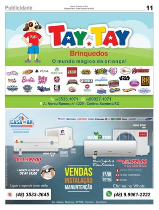 11Publicidade JORNAL CORREIO DO SUL
Quarta-Feira, 18 de Outubro de 2017
5ANOSDE GARANTIA
COMPRESSOR
1ANODE GARANTIA
TOTAL
VENDAS
INSTALAÇÃO
MANUNTENÇÃO
Av. Nereu Ramos, Nº786, Centro - Sombrio
Chame no Whats
Por
R$1.399,00á vista
Ligue e agende uma visita
12000 Btus
Limpeza a partir
de R$ 69,00
9000 Btus
Q/F
A
Veriﬁcarregrasdapromoção/imagensmeramenteilustrativas.
(48) 3533-3645 (48) 9.9961-2222
1ANODE GARANTIA
TOTAL
FrioFrioFrio
Preçosomentemedianteanossainstalação,instal.nãoinclusa,limpezaapenasparaarde7000btus.s/deslocamento
Por
R$ 1.799,00
1+4 de R$ 379,80ou
Mais Conforto &
Mais Economia
CONTROLE REMOTO LUMINOSO21°c
FILTRO ANTIPOEIRA
TURBO
 