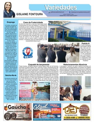 GISLAINE FONTOURA
VariedadesVariedades
JORNAL CORREIO DO SUL
Quarta-Feira, 18 de Outubro de 2017
guifontoura@hotmail.com facebook.com/gislaine.fontoura.90
Emprego
A Contato, provedor de
internet da região Sul
de Santa Catarina, está
com uma oportunidade
de emprego em aberto.
Há uma vaga de
trabalho disponível no
setor operacional para
instalação de internet
em Araranguá. Não é
preciso ter experiência
na área e após
processo de seleção, a
contratação é imediata.
Interessados devem
mandar currículo para
rh@contato.net. O
telefone da empresa é
(48) 3521-0400. Para
a conquista da vaga é
necessário ser maior de
idade, ter Ensino Médio,
carteira de motorista,
disponibilidade
de horário, boa
comunicação e agilidade.
A empresa oferece como
benefícios planos de
saúde e odontológico,
vale-refeição/almoço na
empresa, vale-transporte
(caso precise), internet
grátis e capacitações
para colaboradores.
Seicho-No-Ie
Acontecerá amanhã, dia
19, com início marcado
para as 20 horas,
na Seicho-No-Ie de
Araranguá, uma palestra
com a orientadora
Liliam Nogueira Alves
de Souza, com o título
Puriﬁcação da Mente.
O evento é aberto a
qualquer pessoa que
queira participar e a
associação de Araranguá
ﬁca localizada na rua
Caetano Lumertz, nº
902, no Centro.
Padrão A
A Kolina Ararangua-
ense recebe no dia de
hoje, mais uma vez,
o prêmio de Conces-
sionária Padrão A, do
Grupo GM. Este é o
17º ano consecutivo
que a concessioná-
ria recebe o prêmio,
se destacando entre
as melhores do país.
Parabéns!
Coquetel de lançamento
Thaise Cardoso, da Beleza Natural e Denise Galdino Mota, da Via Feminina,
promovem no próximo sábado, dia 21, das 9 às 21 horas, o lançamento das cole-
ções verão 2018. O evento vai acontecer no salão de festas da igreja São Pedro,
localizado na rua Amaro José Pereira, no bairro Coloninha, em Araranguá. Um
desﬁle apresentará as coleções de roupas da loja Beleza Natural e de acessórios
da loja Via Feminina. Os produtos serão vendidos com preços especiais de lança-
mento, parcelados no cartão e com desconto nas compras à vista. Também será
servido um delicioso coquetel aos presentes e a cada R$ 100,00, em compras,
os clientes ganham um cupom para participaram de sorteios, entre os brindes
tem quatro hambúrgueres, da Motor Rock ; um rodízio de pizza, da Pizzaria
Alternativa; uma maquiagem, do espaço Miah Maneio; dois manicure e pedicure;
um brinde, da
Bellvivere Phar-
ma; uma lava-
ção com cera,
da Auto Brilho e
carteirinhas de
convênio odon-
tológico, da
Multiclin Clínica
Odontológica;
além de brin-
des das lojas
Via Feminina e
Beleza Natural.
Casa da Fraternidade
No dia 8 de novembro a Casa da Fraternidade estará
comemorando 30 anos de existência, a entidade ﬁca
localizada no bairro Lagoão, em Araranguá e atende
cerca de 300 crianças, a partir dos seis anos de idade,
além de adolescentes e jovens em seus projetos
e mais de 200 famílias, todos de forma gratuita. A
instituição oferece várias oﬁcinas e diariamente 300
assistidos tomam café e 100 almoçam na casa, que
já foi reconhecida pelo Ministério da Cultura, como
Ponto de Cultura e vive de doações. Quem quiser
conhecer mais um pouco sobre a entidade, pode
acessar o Facebook Casa da Fraternidade ou o site
acasadafraternidade.org.br.
Relacionamentos Abusivos
A advogada e membro de vários coletivos feministas em
Florianópolis, Íris Gonçalves Martins, irá ministrar uma palestra
aberta ao público sobre RelacionamentosAbusivos e Violências
Contra as Mulheres. O evento irá acontecer hoje, dia 18, às 19
horas, na Escola de Educação Básica João Matias, localizada
na rua Pedro Rozalino Correa, nº 200, no bairro Coloninha, em
Araranguá. Nos encontramos lá!
 