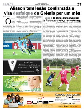 Série B do campeonato municipal
de Araranguá começa neste domingo
Alisson tem lesão confirmada e
vira desfalque do Grêmio por um mêsPorto Alegre
Araranguá
23
Jornal Correio do Sul
Sexta-Feira, 18 de Maio de 2018
O
Grêmio
c o n -
f i r m o u
oficial-
m e n t e
na tarde desta quinta-feira
a lesão muscular do meia-
-atacante Alisson. Com pro-
blema no músculo posterior
da coxa esquerda, o jogador
será desfalque por um mês,
Tudo pronto para co-
meçar a segunda divisão
do campeonato municipal
de Araranguá, Taça Mar-
cio Garcia Mendes. Seis
jogos irão ser realizados
neste domingo, dia 20, em
três estádios diferentes,
sendo rodada dupla, dois
jogos cada estádio. Será
a estreia das 12 equipes
na competição deste ano
de 2018, campeonato este
organizado e realizado pelo
departamento municipal de
esportes e coordenado pelo
professor José Búrigo.
No estádio Dite Freitas,
no Morro dos Conventos,
às 13h30min, jogam Ju-
ventus/Maciel Assessoria
x Villarreal. Equipe do
Juventus, que já desfilou na
série A, contra o Villarreal,
time novo que vem buscan-
do o acesso. Em seguida
Esporte
conforme previsão do depar-
tamento médico tricolor. Ele
se junta a Arthur e Everton
como baixas para Renato
Portaluppi.
Alisson sentiu o proble-
ma logo no início da vitória
por 2 a 1 sobre o Monagas,
na Venezuela. Ele ganharia
sequência justamente por
conta da lesão de Everton.
Mas sentiu o problema ao
tentar uma arrancada. De-
às 15h30min se enfrentam
Morro dos Conventos x
União B. Ao que tudo indi-
ca, o Morro dos Conventos,
que já foi uma potência do
futebol araranguaense, este
ano vem forte para buscar
o acesso, já o União B é a
base da casa.
No estádio do UCCA
no bairro Divineia, mais
dois jogos. Às 13h30min
jogam Clube de Jovens x
Interlagos. Dois times que
também já disputaram a
primeira divisão e este ano
buscam o acesso novamen-
te. Clube de Jovens com
alguns atletas de fora, já
o Interlagos com sua base
da casa, buscou alguns
reforços sem gastos. Em
seguida às 15h30min se
enfrentam Atlético Canis x
Rootera/Amigos da Bola.A
equipe do Atlético, sempre
com a sua base, este ano,
pelo que se sabe, buscou
pois do exame de imagem
realizado, a extensão da
lesão foi constatada.
Além deAlisson,Arthur
e Everton também estão no
departamento médico em
tratamento e fora de ação
por três semanas. O trio deve
desfalcar o Tricolor até a pa-
rada para a Copa do Mundo,
na metade de junho, embora
alguns possam retornar antes
do prazo previsto.
jogadores para fortalecer
o grupo, vem forte para o
campeonato. Já o Rootera
time de jovens e que vem
também com alguns refor-
ços de fora, o time disputou
a série C no ano passado.
No estádio do Areias,
na região das Areias, mais
dois jogos. Às 13h30min,
jogam Família Elias x
Cidade Alta/Mercadão FC.
A equipe do Família Elias,
que foi campeão ano pas-
sado da série C, chega com
moral ao campeonato deste
ano, já a Cidade Alta caiu
da série A para a série B
este ano e pelo que tudo
indica, o plantel é forte e
vem brigar mais uma vez
pelo acesso.
Lembrando que neste
domingo, não haverá jogos
da série A, por tanto os
jogos da primeira divisão
retornarão somente no pró-
ximo domingo, dia 27.
 