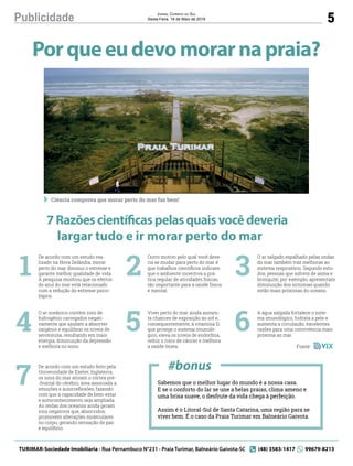 5Publicidade Jornal Correio do Sul
Sexta-Feira, 18 de Maio de 2018
Porqueeudevomorarnapraia?
7Razõescientíficaspelasquaisvocêdeveria
largar tudo e ir morar perto do mar
Sabemos que o melhor lugar do mundo é a nossa casa.
E se o conforto do lar se une a belas praias, clima ameno e
uma brisa suave, o desfrute da vida chega à perfeição. 
Assim é o Litoral-Sul de Santa Catarina, uma região para se
viver bem. É o caso da Praia Turimar em Balneário Gaivota.
De acordo com um estudo rea-
lizado na Nova Zelândia, morar
perto do mar diminui o estresse e
garante melhor qualidade de vida.
A pesquisa mostrou que os efeitos
do azul do mar está relacionado
com a redução do estresse psico-
lógico.
O ar oceânico contém íons de
hidrogênio carregados negati-
vamente que ajudam a absorver
oxigênio e equilibrar os níveis de
serotonina, resultando em mais
energia, diminuição da depressão
e melhora no sono.
De acordo com um estudo feito pela
Universidade de Exeter, Inglaterra,
os sons do mar ativam o córtex pré-
-frontal do cérebro, área associada a
emoções e autorreﬂexões, fazendo
com que a capacidade de bem-estar
e autoconhecimento seja ampliada.
As ondas dos oceanos ainda geram
íons negativos que, absorvidos,
promovem alterações moleculares
no corpo, gerando sensação de paz
e equilíbrio.
1
4
7
Outro motivo pelo qual você deve-
ria se mudar para perto do mar é
que trabalhos cientíﬁcos indicam
que o ambiente incentiva a prá-
tica regular de atividades físicas,
tão importante para a saúde física
e mental.
Viver perto do mar ainda aumen-
ta chances de exposição ao sol e,
consequentemente, à vitamina D,
que protege o sistema imunoló-
gico, eleva os níveis de endorﬁna,
reduz o risco de câncer e melhora
a saúde óssea.
2
5
#bonus
O ar salgado espalhado pelas ondas
do mar também traz melhoras ao
sistema respiratório. Segundo estu-
dos, pessoas que sofrem de asma e
bronquite, por exemplo, apresentam
diminuição dos sintomas quando
estão mais próximas do oceano.
A água salgada fortalece o siste-
ma imunológico, hidrata a pele e
aumenta a circulação, excelentes
razões para uma convivência mais
próxima ao mar.
3
6
Fonte:
TURIMAR-Sociedade Imobiliaria - Rua Pernambuco N°231 - Praia Turimar, Balneário Gaivota-SC (48) 3583-1417 99679-8213
Ciência comprova que morar perto do mar faz bem!
 