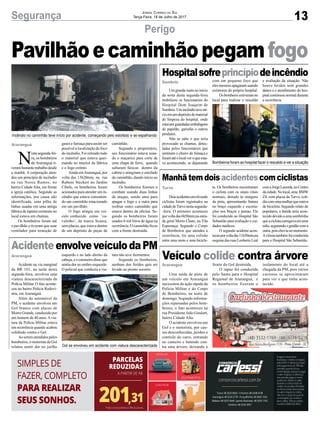 13Segurança Jornal Correio do Sul
Terça-Feira, 18 de Julho de 2017
Pavilhãoecaminhãopegamfogo
Perigo
Hospitalsofreprincípiodeincêndio
Manhãtemdois acidentescomciclistas
Veículo colide contra árvore
AcidenteenvolveveículodaPM
Um grande susto no início
da noite desta segunda-feira
mobilizou os funcionários do
Hospital Dom Joaquim de
Sombrio.Umincêndioteveiní-
cioemumdepósitodematerial
de limpeza do hospital, onde
estavamguardadasembalagens
de papelão, garrafas e outros
produtos.
Não se sabe o que teria
provocado as chamas, detec-
tadas pelos funcionários que
sentiram o cheiro de fumaça e
foramatéolocalveroqueesta-
va acontecendo, se deparando
Doisacidentesenvolvendo
ciclistas foram registrados na
cidadedeTurvonestasegunda-
-feira. O primeiro aconteceu
porvoltadas6h50min,naestra-
da geral Morro Chato, na Vila
Esperança. Segundo o Corpo
de Bombeiros que atendeu a
ocorrência, foi uma colisão
entre uma moto e uma bicicle-
Uma saída de pista de
um veículo em Araranguá
necessitou da ação rápida da
Polícia Militar e do Corpo
de Bombeiros, na noite de
domingo. Segundo informa-
ções repassadas pelos bom-
beiros, o fato aconteceu na
rua Presidente João Goulart,
bairro Cidade Alta.
O acidente envolveu um
Gol e o motorista, por cau-
sas desconhecidas, perdeu o
controle do carro, entrando
no canteiro e batendo con-
tra uma árvore, deixando a
Acidente na via marginal
da BR 101, na tarde desta
segunda-feira, envolveu uma
viatura descaracterizada da
Polícia Militar. O fato aconte-
ceu no bairro Polícia Rodovi-
ária, em Araranguá.
Além do automóvel da
PM, o acidente envolveu um
Gol branco com placas de
Morro Grande, conduzido por
um homem de 40 anos.Avia-
tura da Polícia Militar estava
em ocorrência quando acabou
colidindo contra o Gol.
Ao serem atendidos pelos
bombeiros, o motorista do Gol
relatou sentir dor no joelho
com um pequeno foco que
eles mesmos apagaram usando
extintores do próprio hospital.
Os bombeiro estiveram no
local para realizar o rescaldo
ta. Os bombeiros encontraram
o ciclista com os sinais vitais
normais, deitado às margens
da pista, apresentando fratura
no braço esquerdo e escoria-
ções nos braços e pernas. Ele
foi conduzido ao Hospital São
Sebastião para avaliação e cui-
dados médicos.
O segundo acidente acon-
teceuporvoltadas11h50min,na
esquina das ruas Leoberto Leal
frente do Gol destruída.
O rapaz foi conduzida
pelo Samu para o Hospital
Regional de Araranguá, e
os bombeiros fizeram o
esquerdo e no lado direito da
cabeça, e o caroneiro disse que
sentia dor no ombro esquerdo.
O policial que conduzia a via-
Sombrio
Turvo
Araranguá
Araranguá
e avaliação da situação. Não
houve feridos nem grandes
danos e o atendimento do hos-
pital continuou normal durante
a ocorrência.
comaJorgeLacerda,noCentro
dacidade.Nolocal,uma BMW
Z4, com placas de Turvo, coli-
diucomumamulherqueestava
de bicicleta. Segundo relato de
populares, a batida teria acon-
tecidodevidoaumasombrinha
queaciclistacarregavaemuma
mão,segurandooguidãocoma
outra,poischovianomomento.
Avítimatambémfoiconduzida
para o Hospital São Sebastião.
isolamento do local até a
chegada da PM, pois vários
curiosos se aproximaram
para ver o que tinha acon-
tecido.
tura não teve ferimentos.
Segundo os bombeiros,
nenhum dos feridos quis ser
levado ao pronto socorro.
Incêndio no caminhão teve início por acidente, começando pelo estofado e se espalhando
Bombeiros foram ao hospital fazer o rescaldo e ver a situação
Gol se envolveu em acidente com viatura descaracterizada
Araranguá
N
estasegunda-fei-
ra, os bombeiros
de Araranguá ti-
verambastantetrabalhodesde
a manhã. A corporação aten-
deu um princípio de incêndio
na rua Nereu Ramos, no
bairro Cidade Alta, em frente
a igreja católica. Segundo as
informações, por causa não
identificada, uma pilha de
linhas usadas em uma antiga
fábrica de tapetes existente no
local estava em chamas.
Os bombeiros foram até
o pavilhão e tiveram que usar
ventilador para remoção de
gases e fumaça para assim ser
possível a localização do foco
do incêndio. Foi retirado todo
o material que estava quei-
mando no interior da fábrica
e o fogo extinto.
Ainda emAraranguá, por
volta das 13h20min, na rua
Rubens Steckert no Jardim
Cibele, os bombeiros foram
acionados para atender um in-
cêndio que estava consumin-
do um caminhão estacionado
em um pavilhão.
O fogo atingia um veí-
culo conhecido como ‘ca-
valinho’, da marca Scania,
sem placas, que estava dentro
de um depósito de peças de
caminhão.
Segundo o proprietário,
seu funcionário estava usan-
do o maçarico para corte de
uma chapa de ferro, quando
saltaram faíscas dentro da
cabine e atingiram o estofado
do caminhão, dando início ao
incêndio.
Os bombeiros fizeram o
combate usando duas linhas
de ataque, sendo uma para
apagar o fogo e a outra para
resfriar outro caminhão que
estava dentro da oficina. Se-
gundo os bombeiros foram
usados 6 mil litros de água na
ocorrência. O caminhão ficou
com a frente destruída.
 